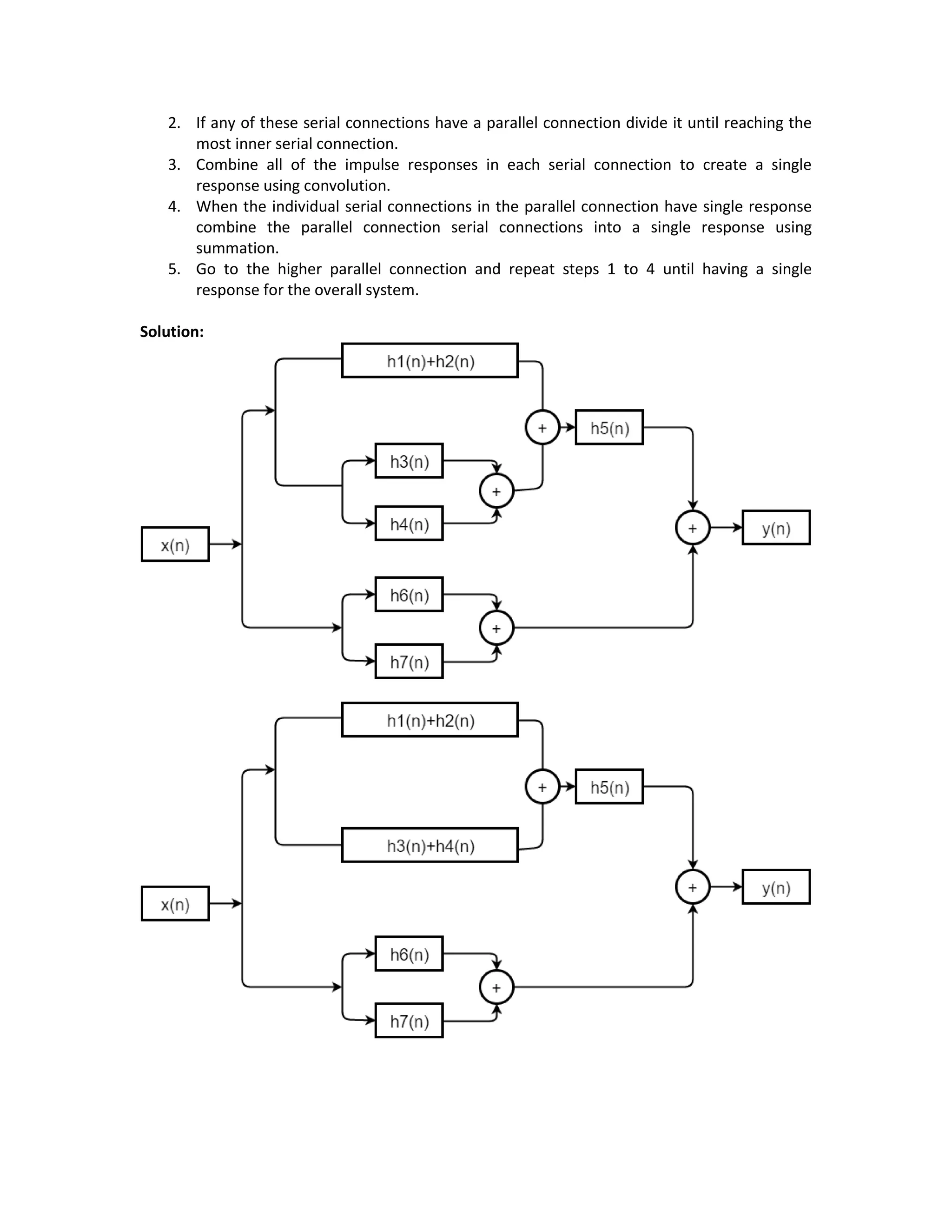 2. If any of these serial connections have a parallel connection divide it until reaching the
most inner serial connection.
3. Combine all of the impulse responses in each serial connection to create a single
response using convolution.
4. When the individual serial connections in the parallel connection have single response
combine the parallel connection serial connections into a single response using
summation.
5. Go to the higher parallel connection and repeat steps 1 to 4 until having a single
response for the overall system.
Solution:
 