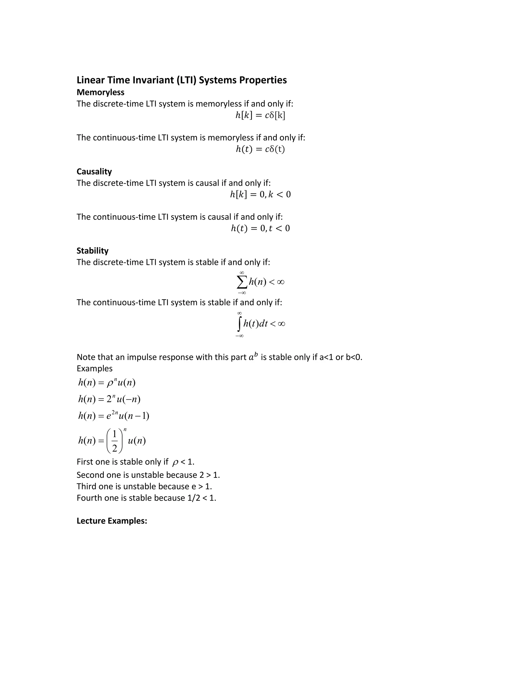 Linear Time Invariant (LTI) Systems Properties
Memoryless
The discrete-time LTI system is memoryless if and only if:
ℎ[𝑘] = 𝑐δ[k]
The continuous-time LTI system is memoryless if and only if:
ℎ(𝑡) = 𝑐δ(t)
Causality
The discrete-time LTI system is causal if and only if:
ℎ[𝑘] = 0, 𝑘 < 0
The continuous-time LTI system is causal if and only if:
ℎ(𝑡) = 0, 𝑡 < 0
Stability
The discrete-time LTI system is stable if and only if:



)(nh
The continuous-time LTI system is stable if and only if:



dtth )(
Note that an impulse response with this part 𝑎 𝑏
is stable only if a<1 or b<0.
Examples
)(
2
1
)(
)1()(
)(2)(
)()(
2
nunh
nuenh
nunh
nunh
n
n
n
n









 
First one is stable only if  < 1.
Second one is unstable because 2 > 1.
Third one is unstable because e > 1.
Fourth one is stable because 1/2 < 1.
Lecture Examples:
 