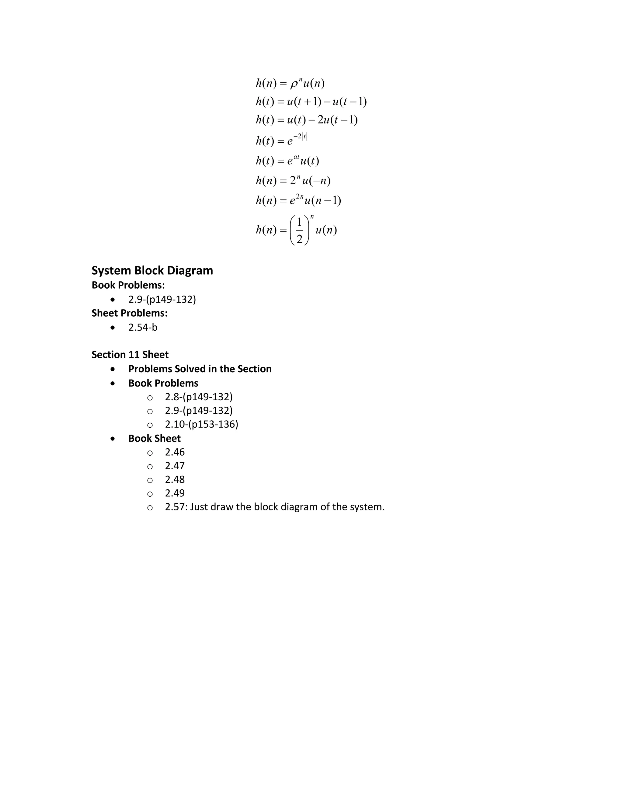 )(
2
1
)(
)1()(
)(2)(
)()(
)(
)1(2)()(
)1()1()(
)()(
2
2
nunh
nuenh
nunh
tueth
eth
tututh
tututh
nunh
n
n
n
at
t
n
















System Block Diagram
Book Problems:
 2.9-(p149-132)
Sheet Problems:
 2.54-b
Section 11 Sheet
 Problems Solved in the Section
 Book Problems
o 2.8-(p149-132)
o 2.9-(p149-132)
o 2.10-(p153-136)
 Book Sheet
o 2.46
o 2.47
o 2.48
o 2.49
o 2.57: Just draw the block diagram of the system.
 