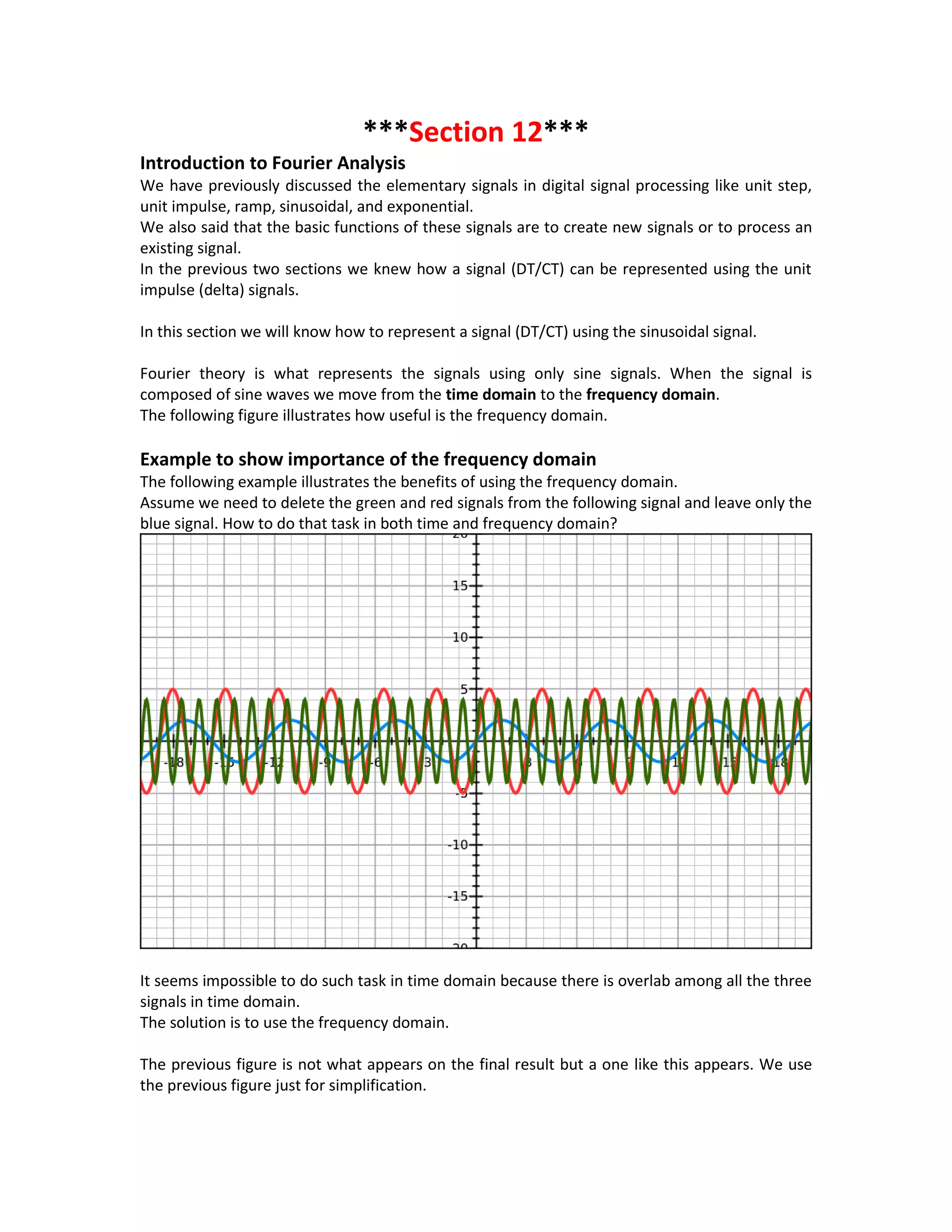 ***Section 12***
Introduction to Fourier Analysis
We have previously discussed the elementary signals in digital signal processing like unit step,
unit impulse, ramp, sinusoidal, and exponential.
We also said that the basic functions of these signals are to create new signals or to process an
existing signal.
In the previous two sections we knew how a signal (DT/CT) can be represented using the unit
impulse (delta) signals.
In this section we will know how to represent a signal (DT/CT) using the sinusoidal signal.
Fourier theory is what represents the signals using only sine signals. When the signal is
composed of sine waves we move from the time domain to the frequency domain.
The following figure illustrates how useful is the frequency domain.
Example to show importance of the frequency domain
The following example illustrates the benefits of using the frequency domain.
Assume we need to delete the green and red signals from the following signal and leave only the
blue signal. How to do that task in both time and frequency domain?
It seems impossible to do such task in time domain because there is overlab among all the three
signals in time domain.
The solution is to use the frequency domain.
The previous figure is not what appears on the final result but a one like this appears. We use
the previous figure just for simplification.
 