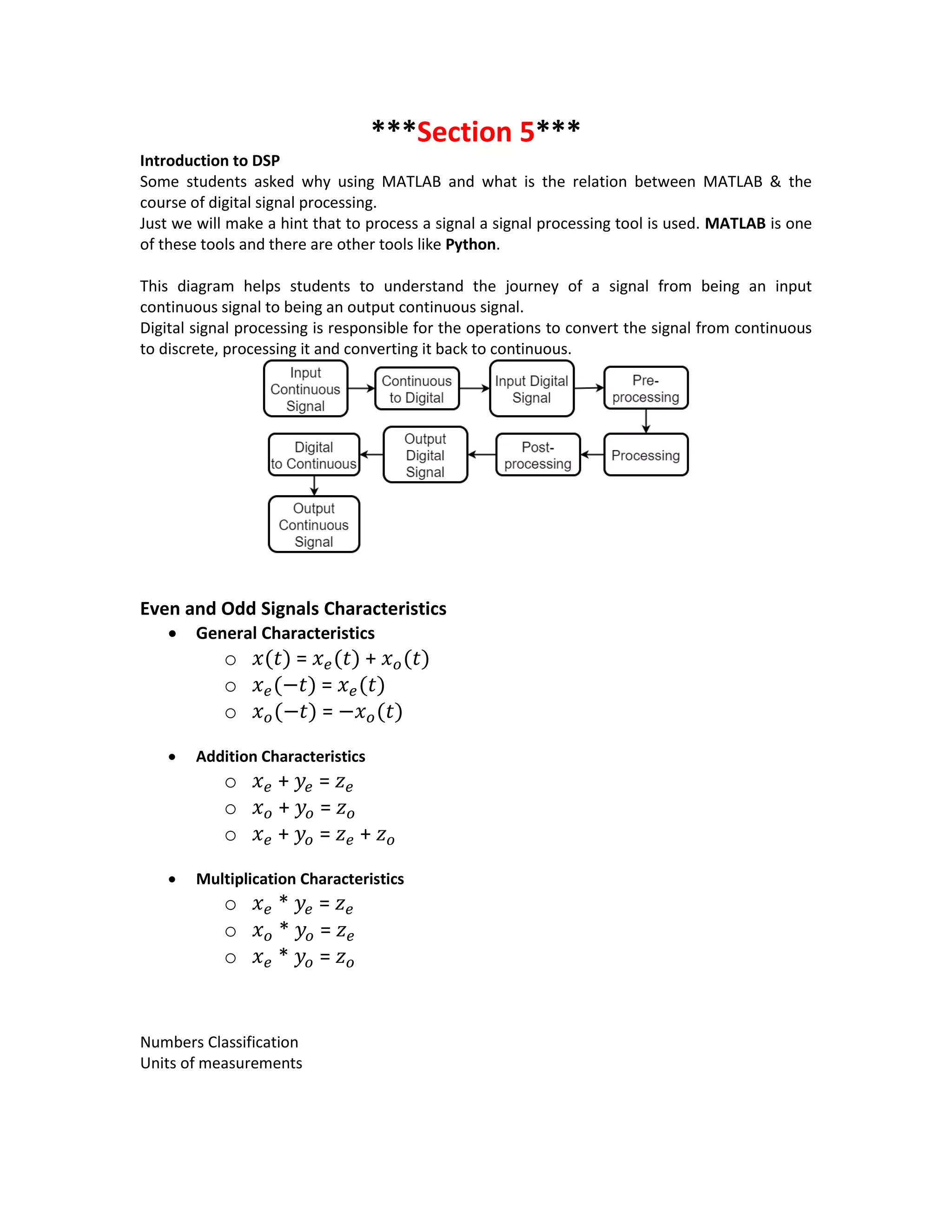 ***Section 5***
Introduction to DSP
Some students asked why using MATLAB and what is the relation between MATLAB & the
course of digital signal processing.
Just we will make a hint that to process a signal a signal processing tool is used. MATLAB is one
of these tools and there are other tools like Python.
This diagram helps students to understand the journey of a signal from being an input
continuous signal to being an output continuous signal.
Digital signal processing is responsible for the operations to convert the signal from continuous
to discrete, processing it and converting it back to continuous.
Even and Odd Signals Characteristics
 General Characteristics
o 𝑥(𝑡) = 𝑥 𝑒(𝑡) + 𝑥 𝑜(𝑡)
o 𝑥 𝑒(−𝑡) = 𝑥 𝑒(𝑡)
o 𝑥 𝑜(−𝑡) = −𝑥 𝑜(𝑡)
 Addition Characteristics
o 𝑥 𝑒 + 𝑦𝑒 = 𝑧 𝑒
o 𝑥 𝑜 + 𝑦𝑜 = 𝑧 𝑜
o 𝑥 𝑒 + 𝑦𝑜 = 𝑧 𝑒 + 𝑧 𝑜
 Multiplication Characteristics
o 𝑥 𝑒 * 𝑦𝑒 = 𝑧 𝑒
o 𝑥 𝑜 * 𝑦𝑜 = 𝑧 𝑒
o 𝑥 𝑒 * 𝑦𝑜 = 𝑧 𝑜
Numbers Classification
Units of measurements
 