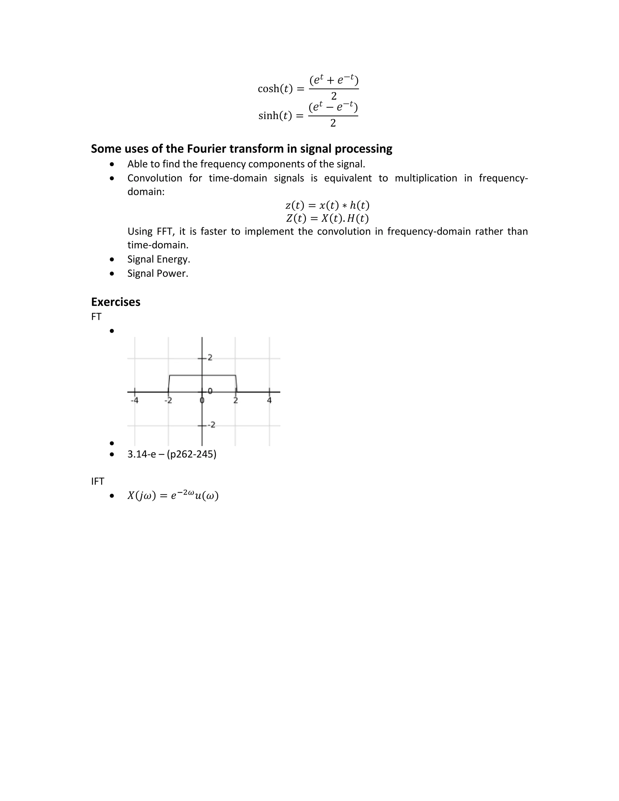 cosh(𝑡) =
( 𝑒𝑡 + 𝑒−𝑡)
2
sinh(𝑡) =
( 𝑒𝑡 − 𝑒−𝑡)
2
Some uses of the Fourier transform in signal processing
 Able to find the frequency components of the signal.
 Convolution for time-domain signals is equivalent to multiplication in frequency-
domain:
𝑧(𝑡) = 𝑥(𝑡) ∗ ℎ(𝑡)
𝑍(𝑡) = 𝑋(𝑡). 𝐻(𝑡)
Using FFT, it is faster to implement the convolution in frequency-domain rather than
time-domain.
 Signal Energy.
 Signal Power.
Exercises
FT


 3.14-e – (p262-245)
IFT
 𝑋(𝑗𝜔) = 𝑒−2𝜔
𝑢(𝜔)
 