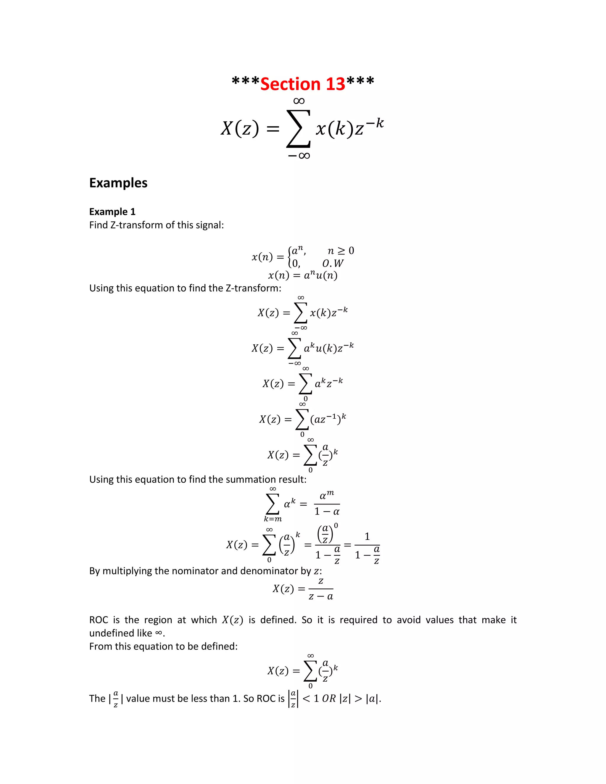 ***Section 13***
𝑋( 𝑧) = ∑ 𝑥(𝑘)𝑧−𝑘
∞
−∞
Examples
Example 1
Find Z-transform of this signal:
𝑥(𝑛) = {
𝑎 𝑛
, 𝑛 ≥ 0
0, 𝑂. 𝑊
𝑥(𝑛) = 𝑎 𝑛
𝑢(𝑛)
Using this equation to find the Z-transform:
𝑋(𝑧) = ∑ 𝑥(𝑘)𝑧−𝑘
∞
−∞
𝑋(𝑧) = ∑ 𝑎 𝑘
𝑢(𝑘)𝑧−𝑘
∞
−∞
𝑋(𝑧) = ∑ 𝑎 𝑘
𝑧−𝑘
∞
0
𝑋(𝑧) = ∑(𝑎𝑧−1
) 𝑘
∞
0
𝑋(𝑧) = ∑(
𝑎
𝑧
) 𝑘
∞
0
Using this equation to find the summation result:
∑ 𝛼 𝑘
=
∞
𝑘=𝑚
𝛼 𝑚
1 − 𝛼
𝑋(𝑧) = ∑ (
𝑎
𝑧
)
𝑘
=
(
𝑎
𝑧)
0
1 −
𝑎
𝑧
∞
0
=
1
1 −
𝑎
𝑧
By multiplying the nominator and denominator by 𝑧:
𝑋(𝑧) =
𝑧
𝑧 − 𝑎
ROC is the region at which 𝑋(𝑧) is defined. So it is required to avoid values that make it
undefined like ∞.
From this equation to be defined:
𝑋(𝑧) = ∑(
𝑎
𝑧
) 𝑘
∞
0
The |
𝑎
𝑧
| value must be less than 1. So ROC is |
𝑎
𝑧
| < 1 𝑂𝑅 |𝑧| > |𝑎|.
 