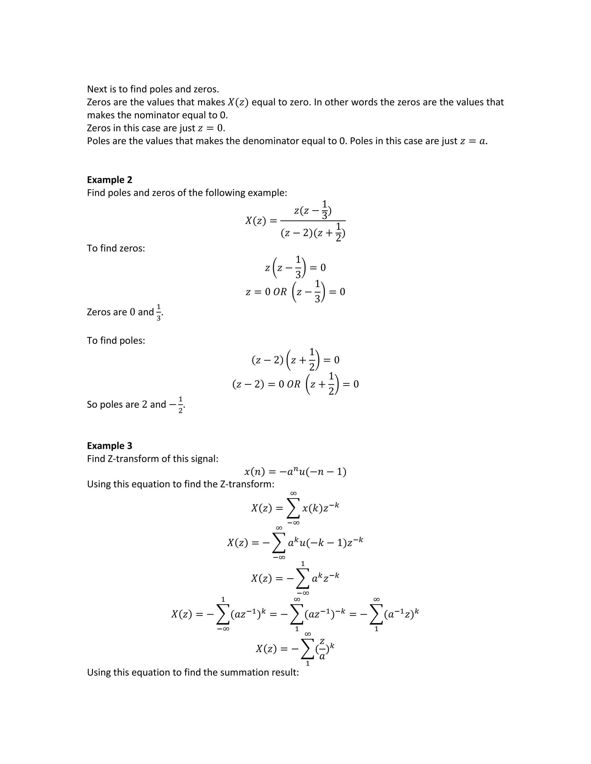 Next is to find poles and zeros.
Zeros are the values that makes 𝑋(𝑧) equal to zero. In other words the zeros are the values that
makes the nominator equal to 0.
Zeros in this case are just 𝑧 = 0.
Poles are the values that makes the denominator equal to 0. Poles in this case are just 𝑧 = 𝑎.
Example 2
Find poles and zeros of the following example:
𝑋(𝑧) =
𝑧(𝑧 −
1
3)
(𝑧 − 2)(𝑧 +
1
2)
To find zeros:
𝑧 (𝑧 −
1
3
) = 0
𝑧 = 0 𝑂𝑅 (𝑧 −
1
3
) = 0
Zeros are 0 and
1
3
.
To find poles:
(𝑧 − 2) (𝑧 +
1
2
) = 0
(𝑧 − 2) = 0 𝑂𝑅 (𝑧 +
1
2
) = 0
So poles are 2 and −
1
2
.
Example 3
Find Z-transform of this signal:
𝑥(𝑛) = −𝑎 𝑛
𝑢(−𝑛 − 1)
Using this equation to find the Z-transform:
𝑋(𝑧) = ∑ 𝑥(𝑘)𝑧−𝑘
∞
−∞
𝑋(𝑧) = − ∑ 𝑎 𝑘
𝑢(−𝑘 − 1)𝑧−𝑘
∞
−∞
𝑋(𝑧) = − ∑ 𝑎 𝑘
𝑧−𝑘
1
−∞
𝑋(𝑧) = − ∑(𝑎𝑧−1
) 𝑘
1
−∞
= − ∑(𝑎𝑧−1
)−𝑘
∞
1
= − ∑(𝑎−1
𝑧) 𝑘
∞
1
𝑋(𝑧) = − ∑(
𝑧
𝑎
) 𝑘
∞
1
Using this equation to find the summation result:
 