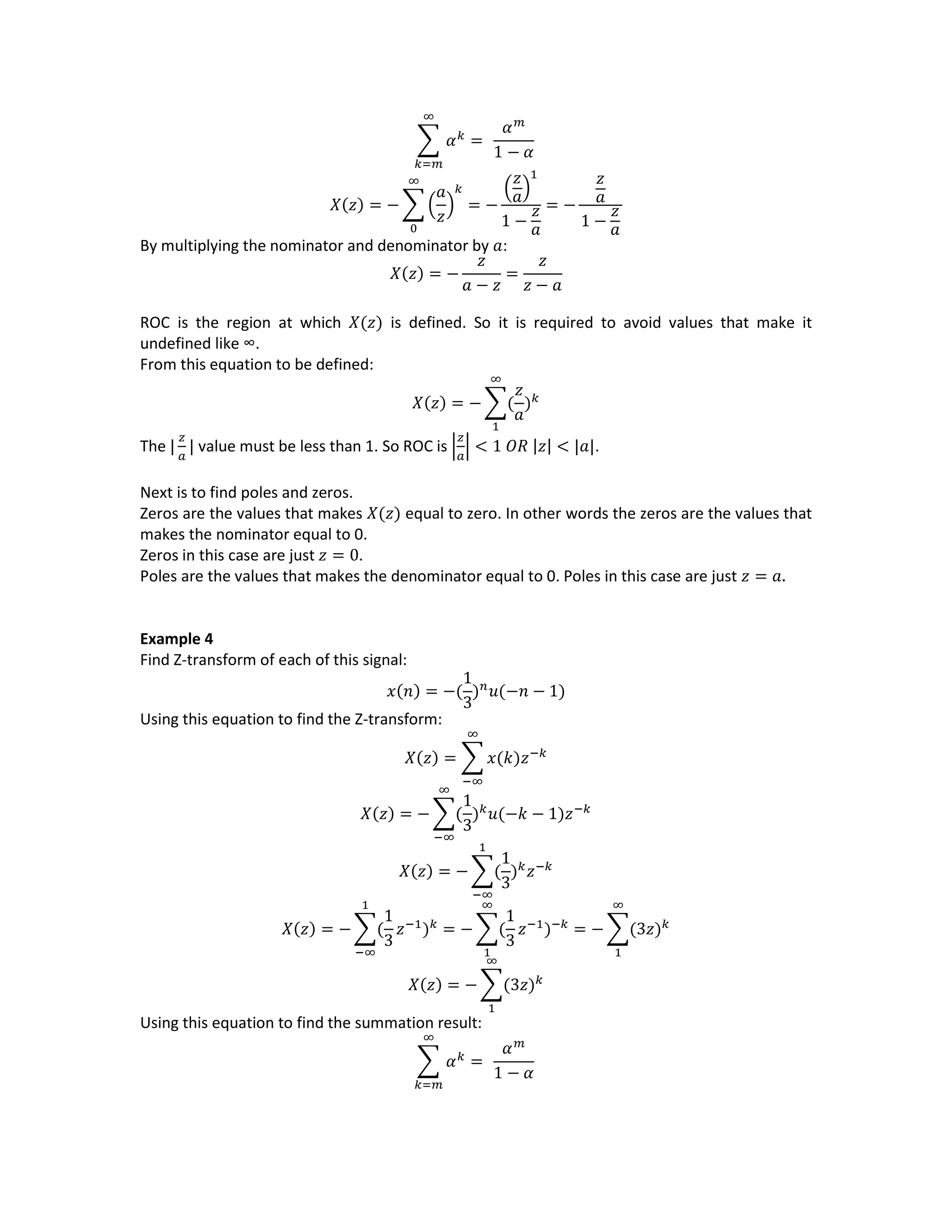 ∑ 𝛼 𝑘
=
∞
𝑘=𝑚
𝛼 𝑚
1 − 𝛼
𝑋(𝑧) = − ∑ (
𝑎
𝑧
)
𝑘
= −
(
𝑧
𝑎)
1
1 −
𝑧
𝑎
∞
0
= −
𝑧
𝑎
1 −
𝑧
𝑎
By multiplying the nominator and denominator by 𝑎:
𝑋(𝑧) = −
𝑧
𝑎 − 𝑧
=
𝑧
𝑧 − 𝑎
ROC is the region at which 𝑋(𝑧) is defined. So it is required to avoid values that make it
undefined like ∞.
From this equation to be defined:
𝑋(𝑧) = − ∑(
𝑧
𝑎
) 𝑘
∞
1
The |
𝑧
𝑎
| value must be less than 1. So ROC is |
𝑧
𝑎
| < 1 𝑂𝑅 |𝑧| < |𝑎|.
Next is to find poles and zeros.
Zeros are the values that makes 𝑋(𝑧) equal to zero. In other words the zeros are the values that
makes the nominator equal to 0.
Zeros in this case are just 𝑧 = 0.
Poles are the values that makes the denominator equal to 0. Poles in this case are just 𝑧 = 𝑎.
Example 4
Find Z-transform of each of this signal:
𝑥(𝑛) = −(
1
3
) 𝑛
𝑢(−𝑛 − 1)
Using this equation to find the Z-transform:
𝑋(𝑧) = ∑ 𝑥(𝑘)𝑧−𝑘
∞
−∞
𝑋(𝑧) = − ∑(
1
3
) 𝑘
𝑢(−𝑘 − 1)𝑧−𝑘
∞
−∞
𝑋(𝑧) = − ∑(
1
3
) 𝑘
𝑧−𝑘
1
−∞
𝑋(𝑧) = − ∑(
1
3
𝑧−1
) 𝑘
1
−∞
= − ∑(
1
3
𝑧−1
)−𝑘
∞
1
= − ∑(3𝑧) 𝑘
∞
1
𝑋(𝑧) = − ∑(3𝑧) 𝑘
∞
1
Using this equation to find the summation result:
∑ 𝛼 𝑘
=
∞
𝑘=𝑚
𝛼 𝑚
1 − 𝛼
 