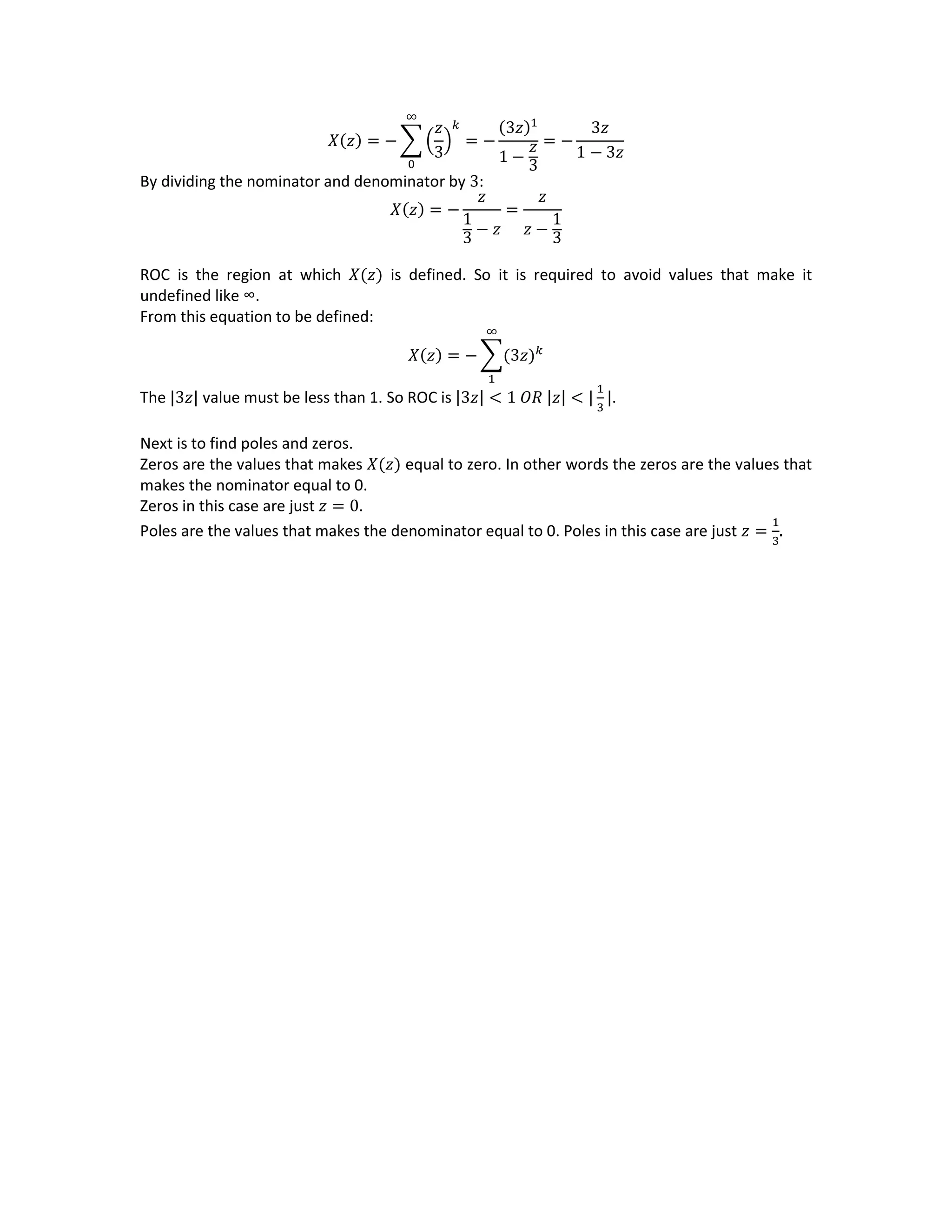 𝑋(𝑧) = − ∑ (
𝑧
3
)
𝑘
= −
(3𝑧)1
1 −
𝑧
3
∞
0
= −
3𝑧
1 − 3𝑧
By dividing the nominator and denominator by 3:
𝑋(𝑧) = −
𝑧
1
3 − 𝑧
=
𝑧
𝑧 −
1
3
ROC is the region at which 𝑋(𝑧) is defined. So it is required to avoid values that make it
undefined like ∞.
From this equation to be defined:
𝑋(𝑧) = − ∑(3𝑧) 𝑘
∞
1
The |3𝑧| value must be less than 1. So ROC is |3𝑧| < 1 𝑂𝑅 |𝑧| < |
1
3
|.
Next is to find poles and zeros.
Zeros are the values that makes 𝑋(𝑧) equal to zero. In other words the zeros are the values that
makes the nominator equal to 0.
Zeros in this case are just 𝑧 = 0.
Poles are the values that makes the denominator equal to 0. Poles in this case are just 𝑧 =
1
3
.
 