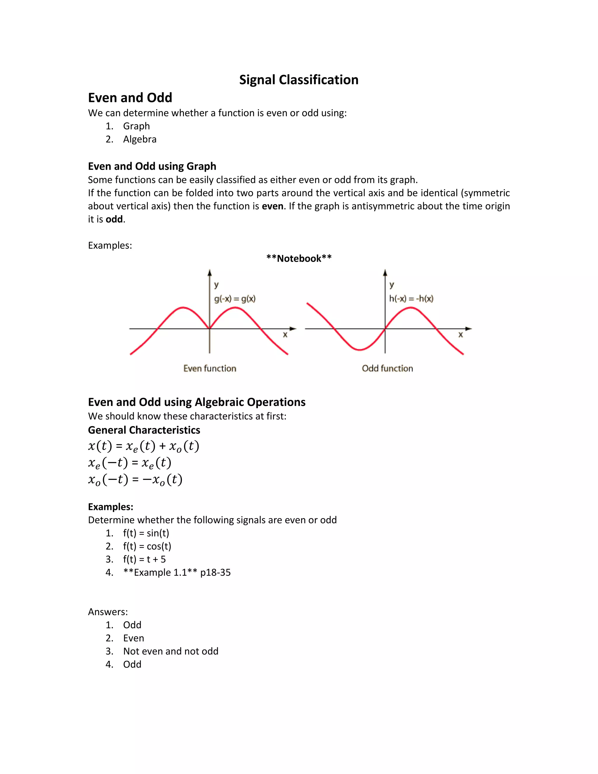 Signal Classification
Even and Odd
We can determine whether a function is even or odd using:
1. Graph
2. Algebra
Even and Odd using Graph
Some functions can be easily classified as either even or odd from its graph.
If the function can be folded into two parts around the vertical axis and be identical (symmetric
about vertical axis) then the function is even. If the graph is antisymmetric about the time origin
it is odd.
Examples:
**Notebook**
Even and Odd using Algebraic Operations
We should know these characteristics at first:
General Characteristics
𝑥(𝑡) = 𝑥 𝑒(𝑡) + 𝑥 𝑜(𝑡)
𝑥 𝑒(−𝑡) = 𝑥 𝑒(𝑡)
𝑥 𝑜(−𝑡) = −𝑥 𝑜(𝑡)
Examples:
Determine whether the following signals are even or odd
1. f(t) = sin(t)
2. f(t) = cos(t)
3. f(t) = t + 5
4. **Example 1.1** p18-35
Answers:
1. Odd
2. Even
3. Not even and not odd
4. Odd
 
