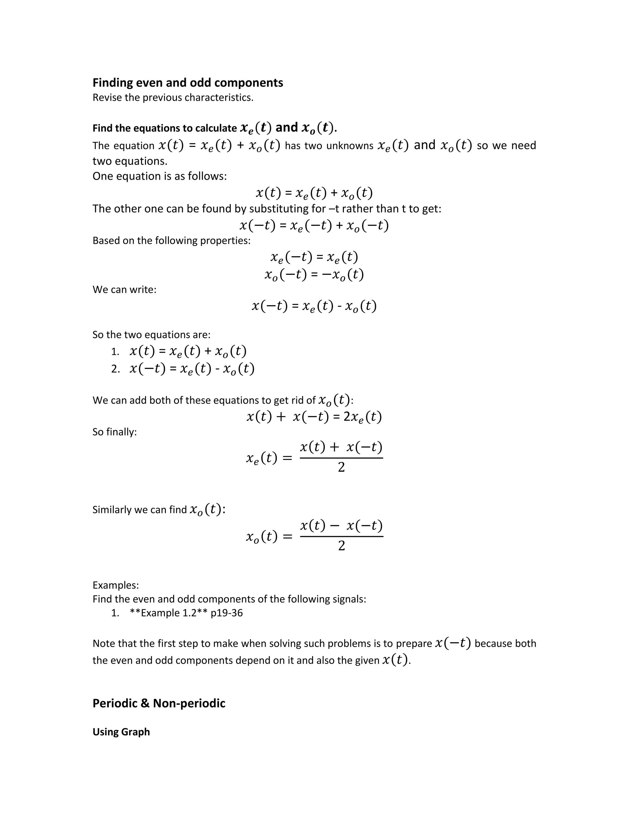 Finding even and odd components
Revise the previous characteristics.
Find the equations to calculate 𝒙 𝒆(𝒕) and 𝒙 𝒐(𝒕).
The equation 𝑥(𝑡) = 𝑥 𝑒(𝑡) + 𝑥 𝑜(𝑡) has two unknowns 𝑥 𝑒(𝑡) and 𝑥 𝑜(𝑡) so we need
two equations.
One equation is as follows:
𝑥(𝑡) = 𝑥 𝑒(𝑡) + 𝑥 𝑜(𝑡)
The other one can be found by substituting for –t rather than t to get:
𝑥(−𝑡) = 𝑥 𝑒(−𝑡) + 𝑥 𝑜(−𝑡)
Based on the following properties:
𝑥 𝑒(−𝑡) = 𝑥 𝑒(𝑡)
𝑥 𝑜(−𝑡) = −𝑥 𝑜(𝑡)
We can write:
𝑥(−𝑡) = 𝑥 𝑒(𝑡) - 𝑥 𝑜(𝑡)
So the two equations are:
1. 𝑥(𝑡) = 𝑥 𝑒(𝑡) + 𝑥 𝑜(𝑡)
2. 𝑥(−𝑡) = 𝑥 𝑒(𝑡) - 𝑥 𝑜(𝑡)
We can add both of these equations to get rid of 𝑥 𝑜(𝑡):
𝑥(𝑡) + 𝑥(−𝑡) = 2𝑥 𝑒(𝑡)
So finally:
𝑥 𝑒(𝑡) =
𝑥(𝑡) + 𝑥(−𝑡)
2
Similarly we can find 𝑥 𝑜(𝑡):
𝑥 𝑜(𝑡) =
𝑥(𝑡) − 𝑥(−𝑡)
2
Examples:
Find the even and odd components of the following signals:
1. **Example 1.2** p19-36
Note that the first step to make when solving such problems is to prepare 𝑥(−𝑡) because both
the even and odd components depend on it and also the given 𝑥(𝑡).
Periodic & Non-periodic
Using Graph
 