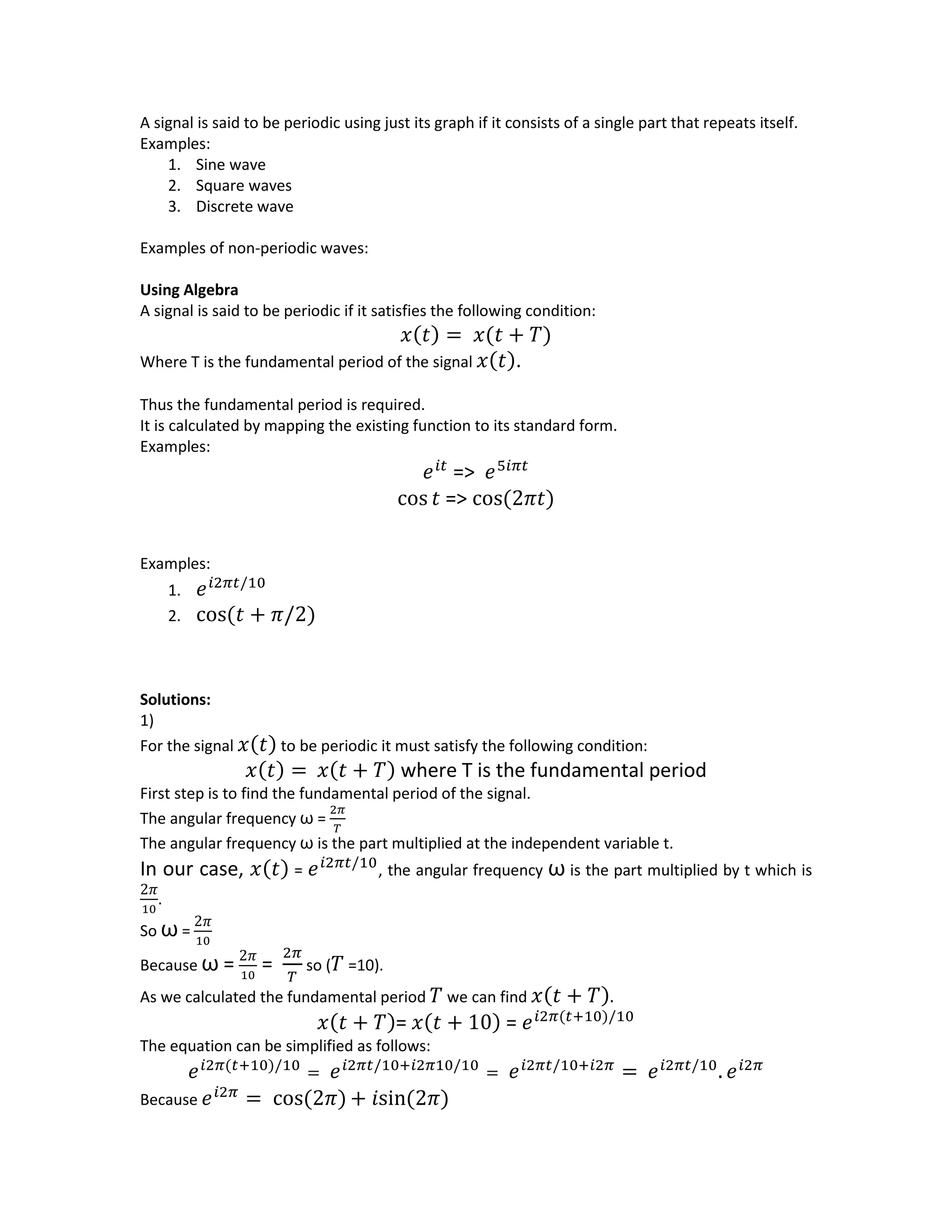 A signal is said to be periodic using just its graph if it consists of a single part that repeats itself.
Examples:
1. Sine wave
2. Square waves
3. Discrete wave
Examples of non-periodic waves:
Using Algebra
A signal is said to be periodic if it satisfies the following condition:
𝑥(𝑡) = 𝑥(𝑡 + 𝑇)
Where T is the fundamental period of the signal 𝑥(𝑡).
Thus the fundamental period is required.
It is calculated by mapping the existing function to its standard form.
Examples:
𝑒 𝑖𝑡
=> 𝑒5𝑖𝜋𝑡
cos 𝑡 => cos(2𝜋𝑡)
Examples:
1. 𝑒 𝑖2𝜋𝑡/10
2. cos(𝑡 + 𝜋/2)
Solutions:
1)
For the signal 𝑥(𝑡) to be periodic it must satisfy the following condition:
𝑥(𝑡) = 𝑥(𝑡 + 𝑇) where T is the fundamental period
First step is to find the fundamental period of the signal.
The angular frequency ω =
2𝜋
𝑇
The angular frequency ω is the part multiplied at the independent variable t.
In our case, 𝑥(𝑡) = 𝑒 𝑖2𝜋𝑡/10
, the angular frequency ω is the part multiplied by t which is
2𝜋
10
.
So ω =
2𝜋
10
Because ω = 2𝜋
10
=
2𝜋
𝑇
so ( 𝑇 =10).
As we calculated the fundamental period 𝑇 we can find 𝑥(𝑡 + 𝑇).
𝑥(𝑡 + 𝑇)= 𝑥(𝑡 + 10) = 𝑒 𝑖2𝜋(𝑡+10)/10
The equation can be simplified as follows:
𝑒 𝑖2𝜋(𝑡+10)/10
= 𝑒 𝑖2𝜋𝑡/10+𝑖2𝜋10/10
= 𝑒 𝑖2𝜋𝑡/10+𝑖2𝜋
= 𝑒 𝑖2𝜋𝑡/10
. 𝑒 𝑖2𝜋
Because 𝑒 𝑖2𝜋
= cos(2𝜋) + 𝑖sin(2𝜋)
 