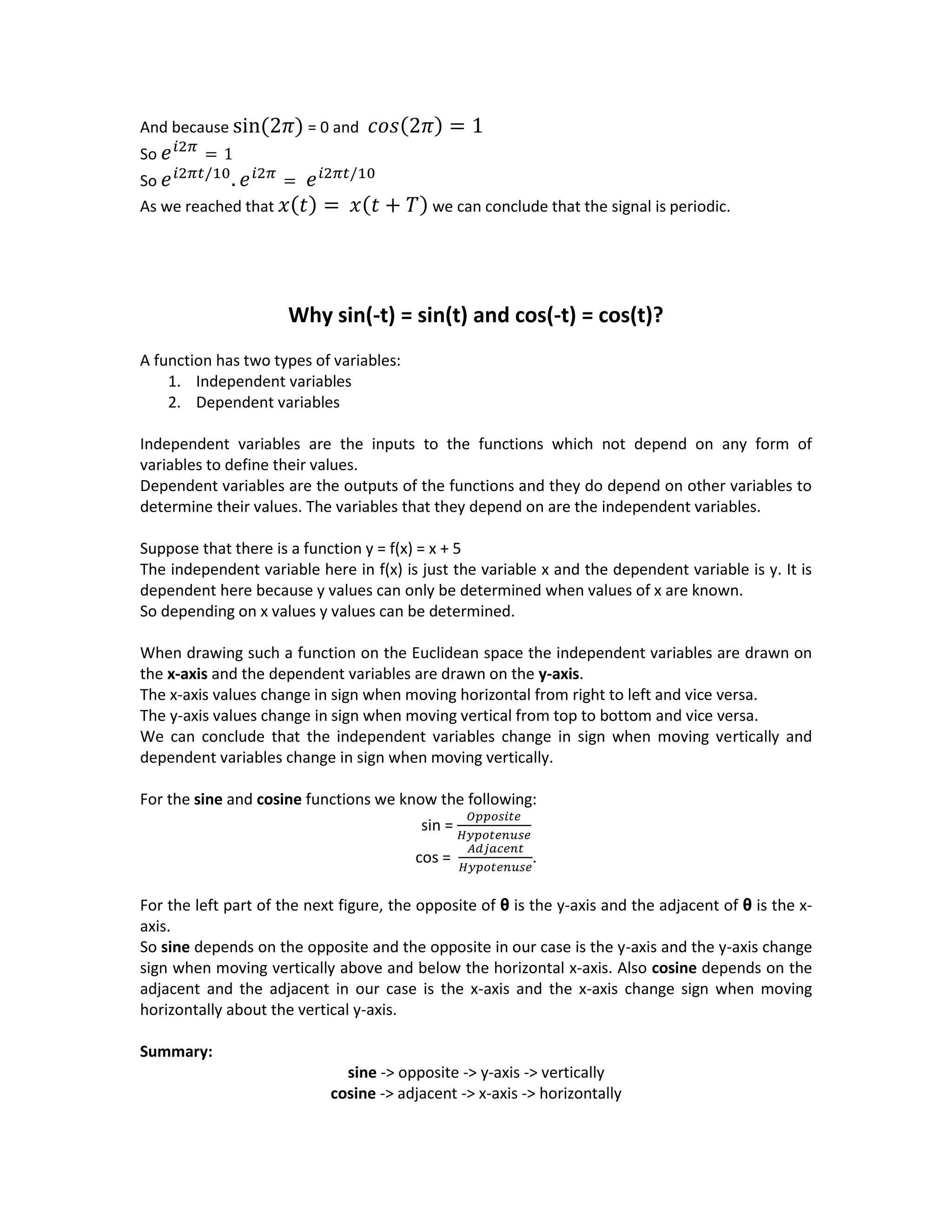 And because sin(2𝜋) = 0 and 𝑐𝑜𝑠(2𝜋) = 1
So 𝑒 𝑖2𝜋
= 1
So 𝑒 𝑖2𝜋𝑡/10
. 𝑒 𝑖2𝜋
= 𝑒 𝑖2𝜋𝑡/10
As we reached that 𝑥(𝑡) = 𝑥(𝑡 + 𝑇) we can conclude that the signal is periodic.
Why sin(-t) = sin(t) and cos(-t) = cos(t)?
A function has two types of variables:
1. Independent variables
2. Dependent variables
Independent variables are the inputs to the functions which not depend on any form of
variables to define their values.
Dependent variables are the outputs of the functions and they do depend on other variables to
determine their values. The variables that they depend on are the independent variables.
Suppose that there is a function y = f(x) = x + 5
The independent variable here in f(x) is just the variable x and the dependent variable is y. It is
dependent here because y values can only be determined when values of x are known.
So depending on x values y values can be determined.
When drawing such a function on the Euclidean space the independent variables are drawn on
the x-axis and the dependent variables are drawn on the y-axis.
The x-axis values change in sign when moving horizontal from right to left and vice versa.
The y-axis values change in sign when moving vertical from top to bottom and vice versa.
We can conclude that the independent variables change in sign when moving vertically and
dependent variables change in sign when moving vertically.
For the sine and cosine functions we know the following:
sin =
𝑂𝑝𝑝𝑜𝑠𝑖𝑡𝑒
𝐻𝑦𝑝𝑜𝑡𝑒𝑛𝑢𝑠𝑒
cos =
𝐴𝑑𝑗𝑎𝑐𝑒𝑛𝑡
𝐻𝑦𝑝𝑜𝑡𝑒𝑛𝑢𝑠𝑒
.
For the left part of the next figure, the opposite of θ is the y-axis and the adjacent of θ is the x-
axis.
So sine depends on the opposite and the opposite in our case is the y-axis and the y-axis change
sign when moving vertically above and below the horizontal x-axis. Also cosine depends on the
adjacent and the adjacent in our case is the x-axis and the x-axis change sign when moving
horizontally about the vertical y-axis.
Summary:
sine -> opposite -> y-axis -> vertically
cosine -> adjacent -> x-axis -> horizontally
 