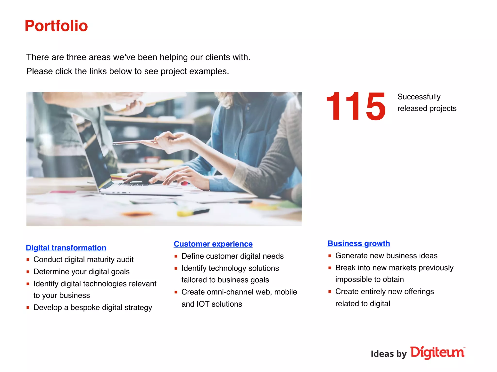 Portfolio
Successfully
released projects
Business growth
■ Generate new business ideas
■ Break into new markets previously
impossible to obtain
■ Create entirely new offerings
related to digital
Customer experience
■ Deﬁne customer digital needs
■ Identify technology solutions
tailored to business goals
■ Create omni-channel web, mobile
and IOT solutions
Digital transformation
■ Conduct digital maturity audit
■ Determine your digital goals
■ Identify digital technologies relevant
to your business
■ Develop a bespoke digital strategy
There are three areas we’ve been helping our clients with.
Please click the links below to see project examples.
115
 
