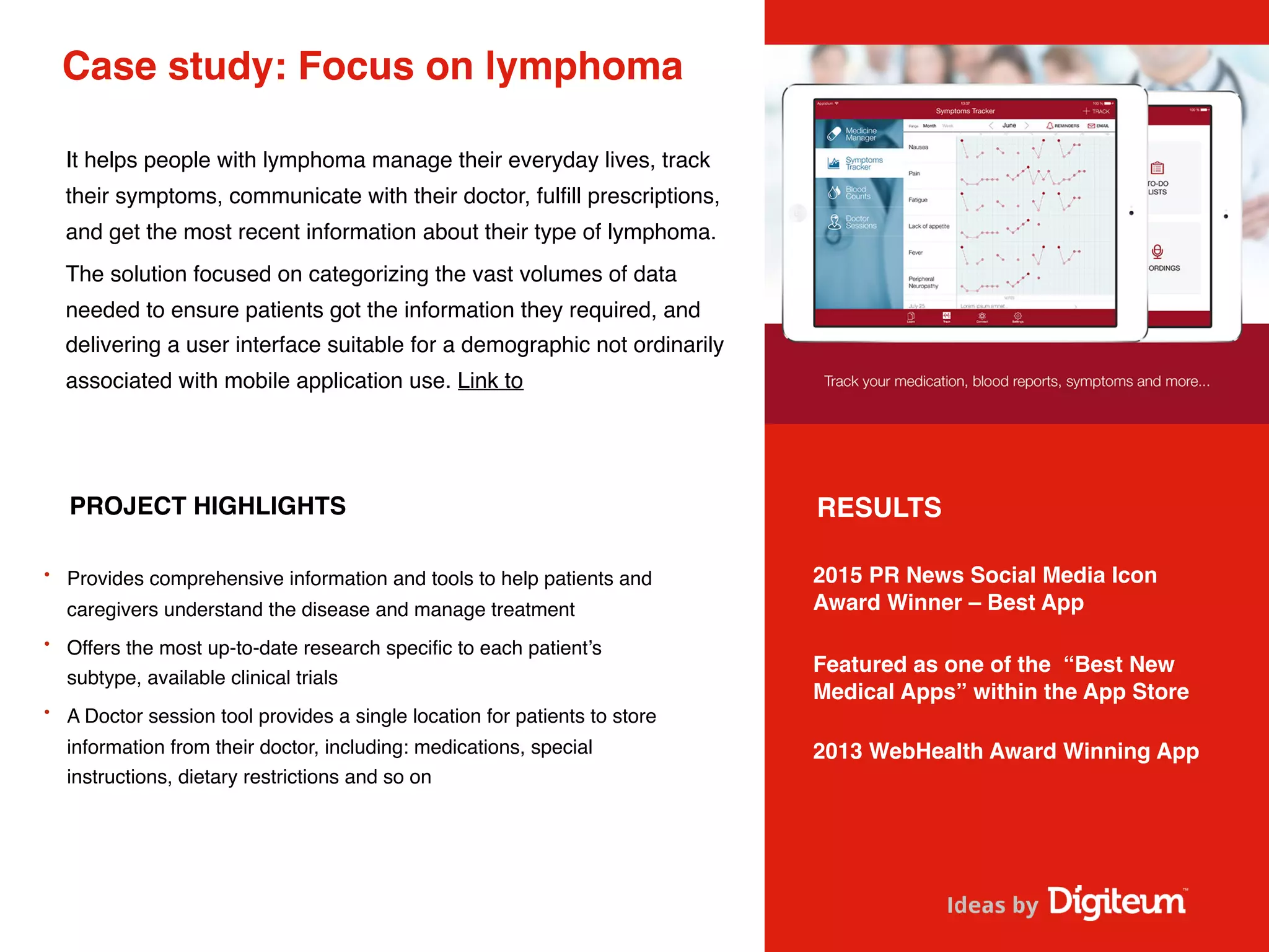Case study: Focus on lymphoma
It helps people with lymphoma manage their everyday lives, track
their symptoms, communicate with their doctor, fulﬁll prescriptions,
and get the most recent information about their type of lymphoma.
The solution focused on categorizing the vast volumes of data
needed to ensure patients got the information they required, and
delivering a user interface suitable for a demographic not ordinarily
associated with mobile application use. Link to
PROJECT HIGHLIGHTS
• Provides comprehensive information and tools to help patients and
caregivers understand the disease and manage treatment
• Offers the most up-to-date research speciﬁc to each patient’s
subtype, available clinical trials 
• A Doctor session tool provides a single location for patients to store
information from their doctor, including: medications, special
instructions, dietary restrictions and so on
2015 PR News Social Media Icon
Award Winner – Best App
Featured as one of the “Best New
Medical Apps” within the App Store
2013 WebHealth Award Winning App 
RESULTS
 