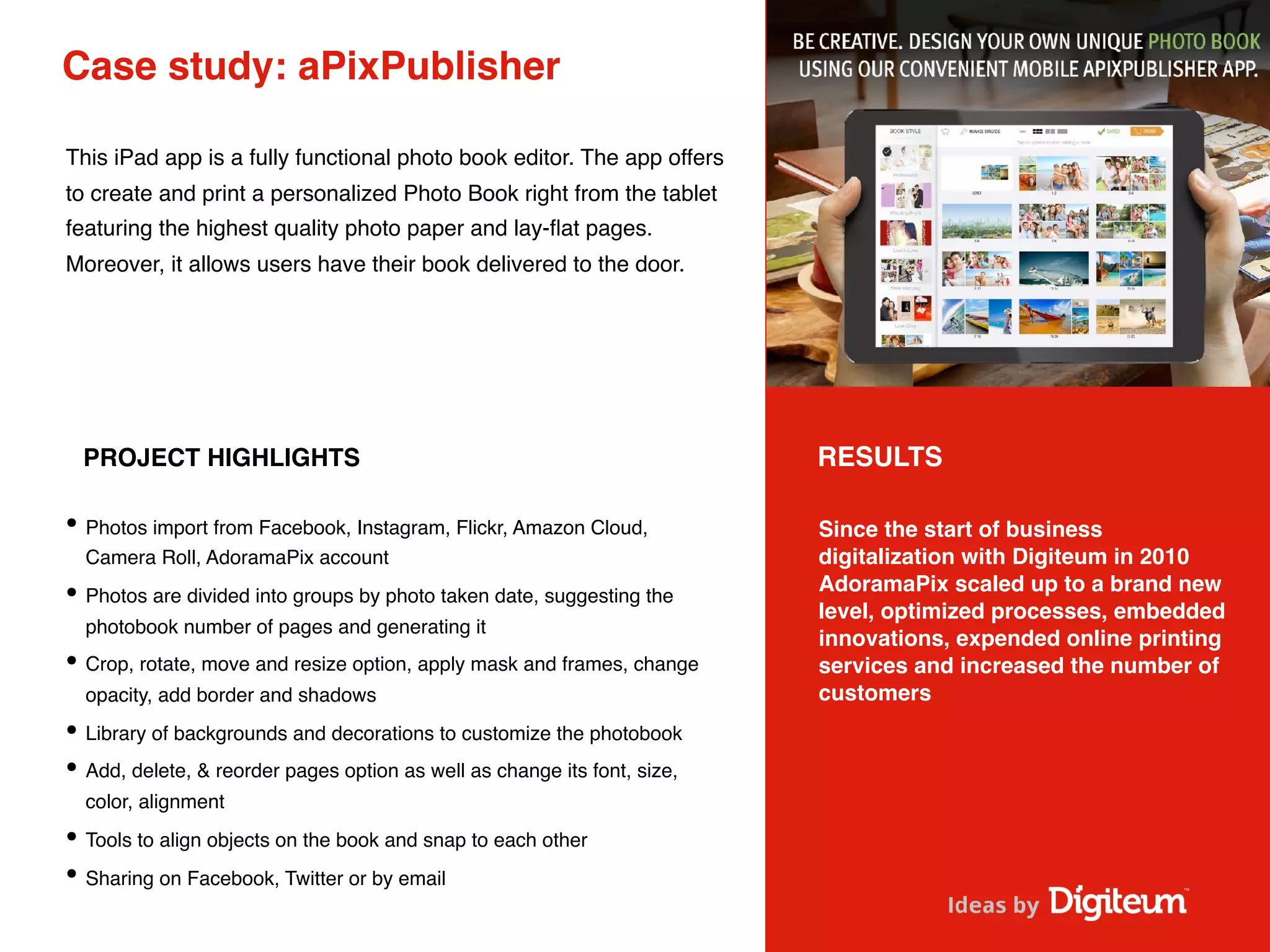 Case study: aPixPublisher
This iPad app is a fully functional photo book editor. The app offers
to create and print a personalized Photo Book right from the tablet
featuring the highest quality photo paper and lay-ﬂat pages.
Moreover, it allows users have their book delivered to the door.
PROJECT HIGHLIGHTS
• Photos import from Facebook, Instagram, Flickr, Amazon Cloud,
Camera Roll, AdoramaPix account
• Photos are divided into groups by photo taken date, suggesting the
photobook number of pages and generating it
• Crop, rotate, move and resize option, apply mask and frames, change
opacity, add border and shadows
• Library of backgrounds and decorations to customize the photobook
• Add, delete, & reorder pages option as well as change its font, size,
color, alignment
• Tools to align objects on the book and snap to each other
• Sharing on Facebook, Twitter or by email
RESULTS
Since the start of business
digitalization with Digiteum in 2010
AdoramaPix scaled up to a brand new
level, optimized processes, embedded
innovations, expended online printing
services and increased the number of
customers
 