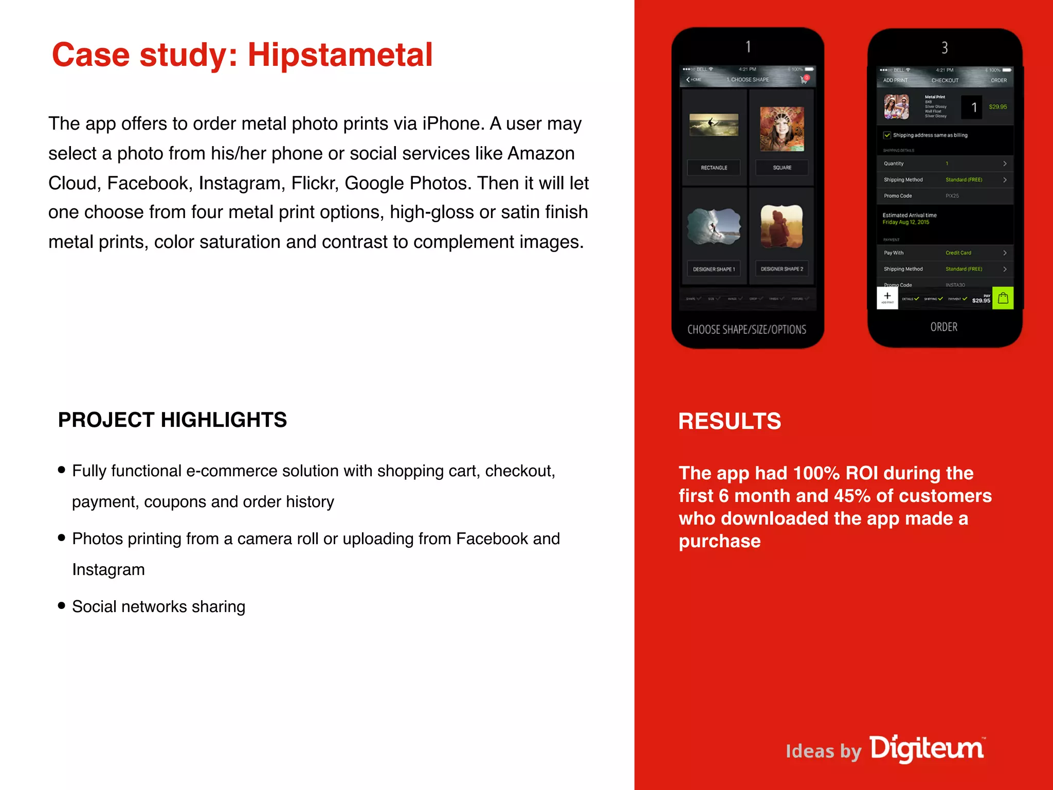 Case study: Hipstametal
The app offers to order metal photo prints via iPhone. A user may
select a photo from his/her phone or social services like Amazon
Cloud, Facebook, Instagram, Flickr, Google Photos. Then it will let
one choose from four metal print options, high-gloss or satin ﬁnish
metal prints, color saturation and contrast to complement images.
PROJECT HIGHLIGHTS
•Fully functional e-commerce solution with shopping cart, checkout,
payment, coupons and order history
•Photos printing from a camera roll or uploading from Facebook and
Instagram
•Social networks sharing
The app had 100% ROI during the
ﬁrst 6 month and 45% of customers
who downloaded the app made a
purchase
RESULTS
 