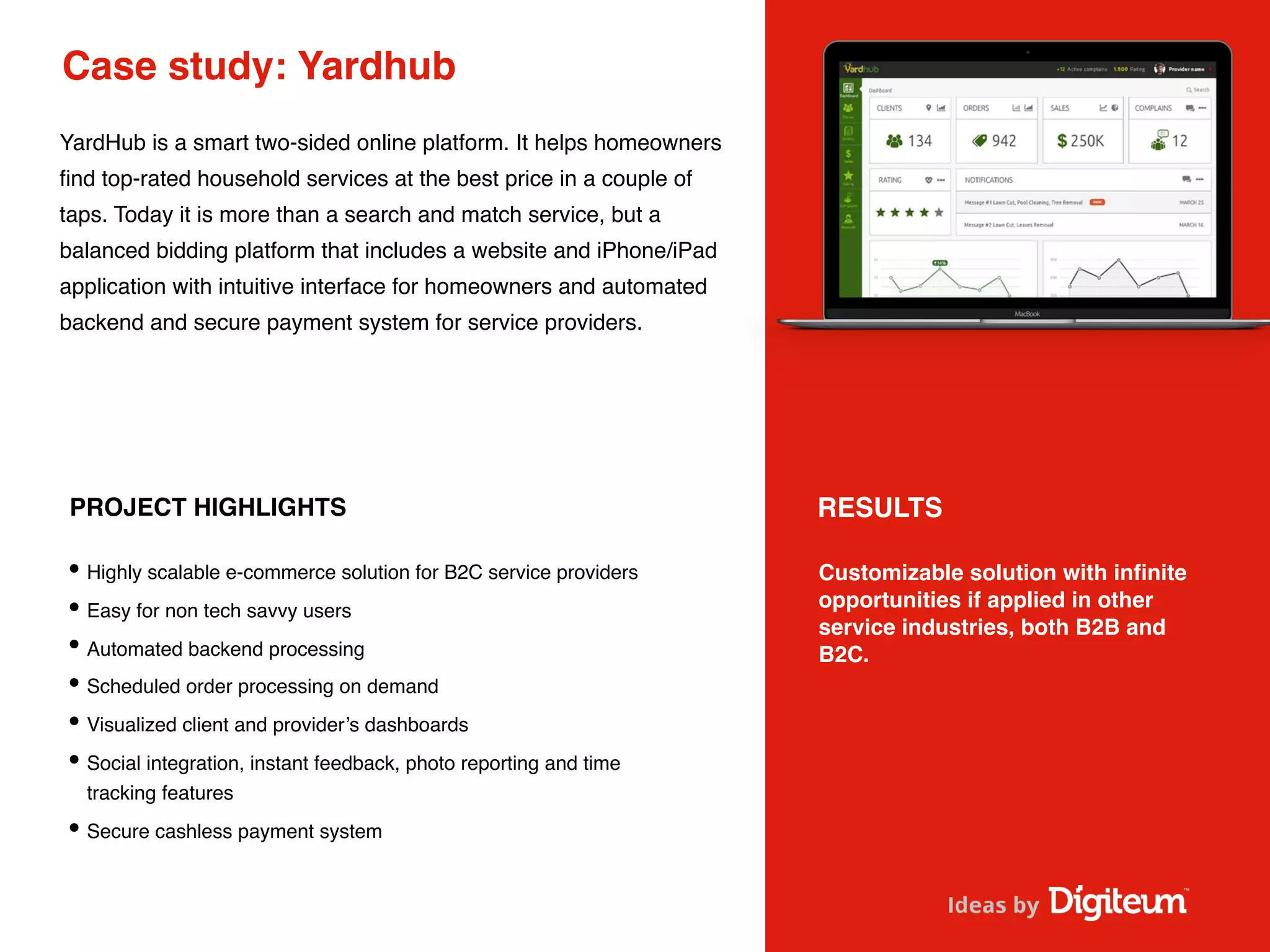 Case study: Yardhub
YardHub is a smart two-sided online platform. It helps homeowners
ﬁnd top-rated household services at the best price in a couple of
taps. Today it is more than a search and match service, but a
balanced bidding platform that includes a website and iPhone/iPad
application with intuitive interface for homeowners and automated
backend and secure payment system for service providers.
PROJECT HIGHLIGHTS
•Highly scalable e-commerce solution for B2C service providers
•Easy for non tech savvy users
•Automated backend processing
•Scheduled order processing on demand
•Visualized client and provider’s dashboards
•Social integration, instant feedback, photo reporting and time
tracking features
•Secure cashless payment system
Customizable solution with inﬁnite
opportunities if applied in other
service industries, both B2B and
B2C.
RESULTS
 