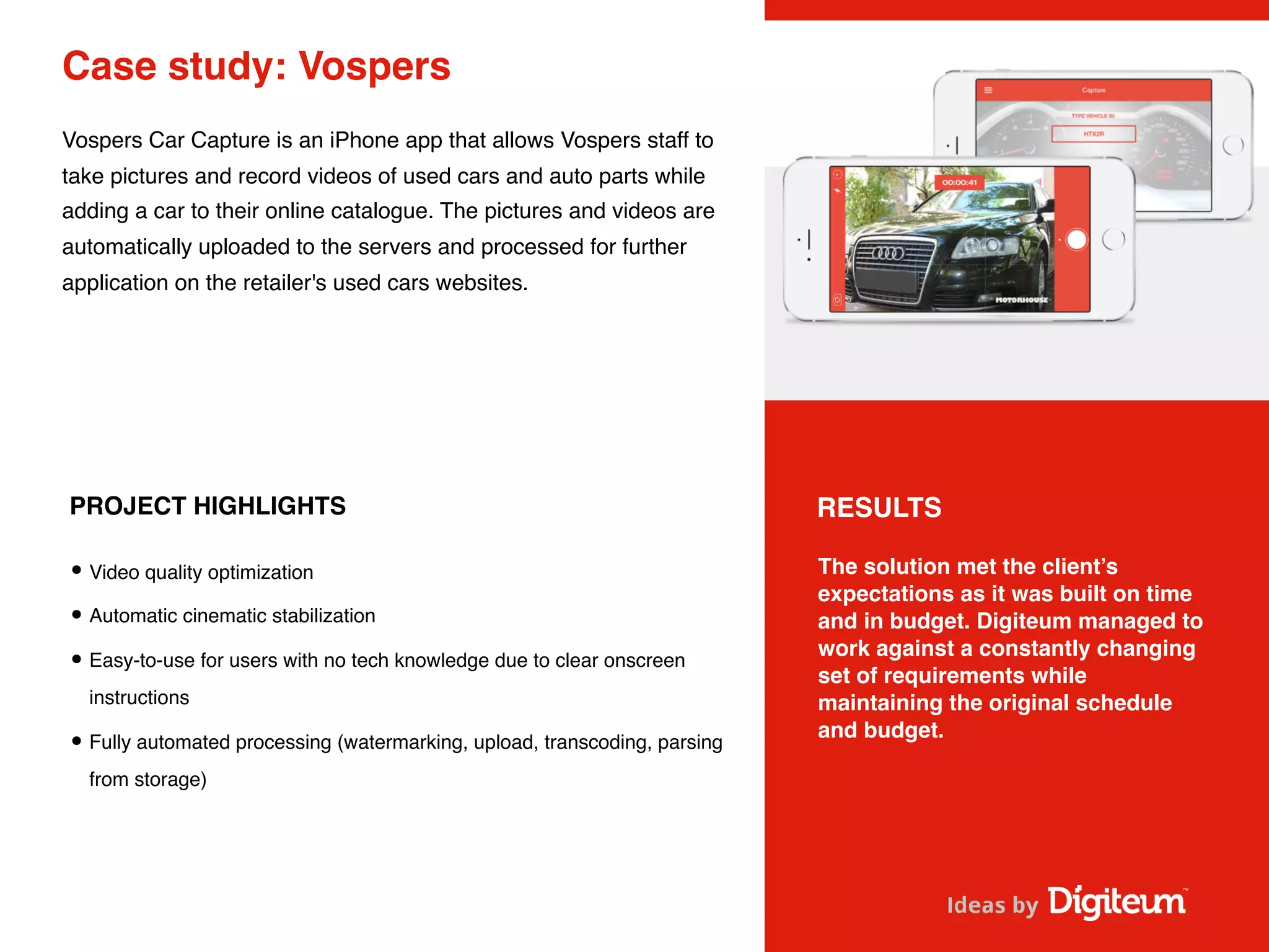 Case study: Vospers
Vospers Car Capture is an iPhone app that allows Vospers staff to
take pictures and record videos of used cars and auto parts while
adding a car to their online catalogue. The pictures and videos are
automatically uploaded to the servers and processed for further
application on the retailer's used cars websites.
PROJECT HIGHLIGHTS
•Video quality optimization
•Automatic cinematic stabilization
•Easy-to-use for users with no tech knowledge due to clear onscreen
instructions
•Fully automated processing (watermarking, upload, transcoding, parsing
from storage)
The solution met the client’s
expectations as it was built on time
and in budget. Digiteum managed to
work against a constantly changing
set of requirements while
maintaining the original schedule
and budget.
RESULTS
 