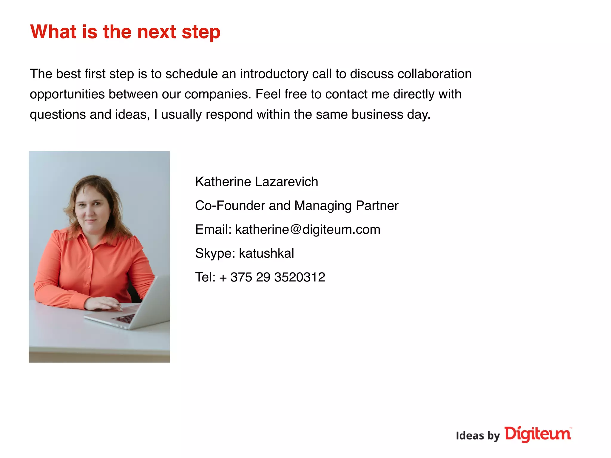 What is the next step
The best ﬁrst step is to schedule an introductory call to discuss collaboration
opportunities between our companies. Feel free to contact me directly with
questions and ideas, I usually respond within the same business day.
Katherine Lazarevich
Co-Founder and Managing Partner
Email: katherine@digiteum.com
Skype: katushkal
Tel: + 375 29 3520312
 