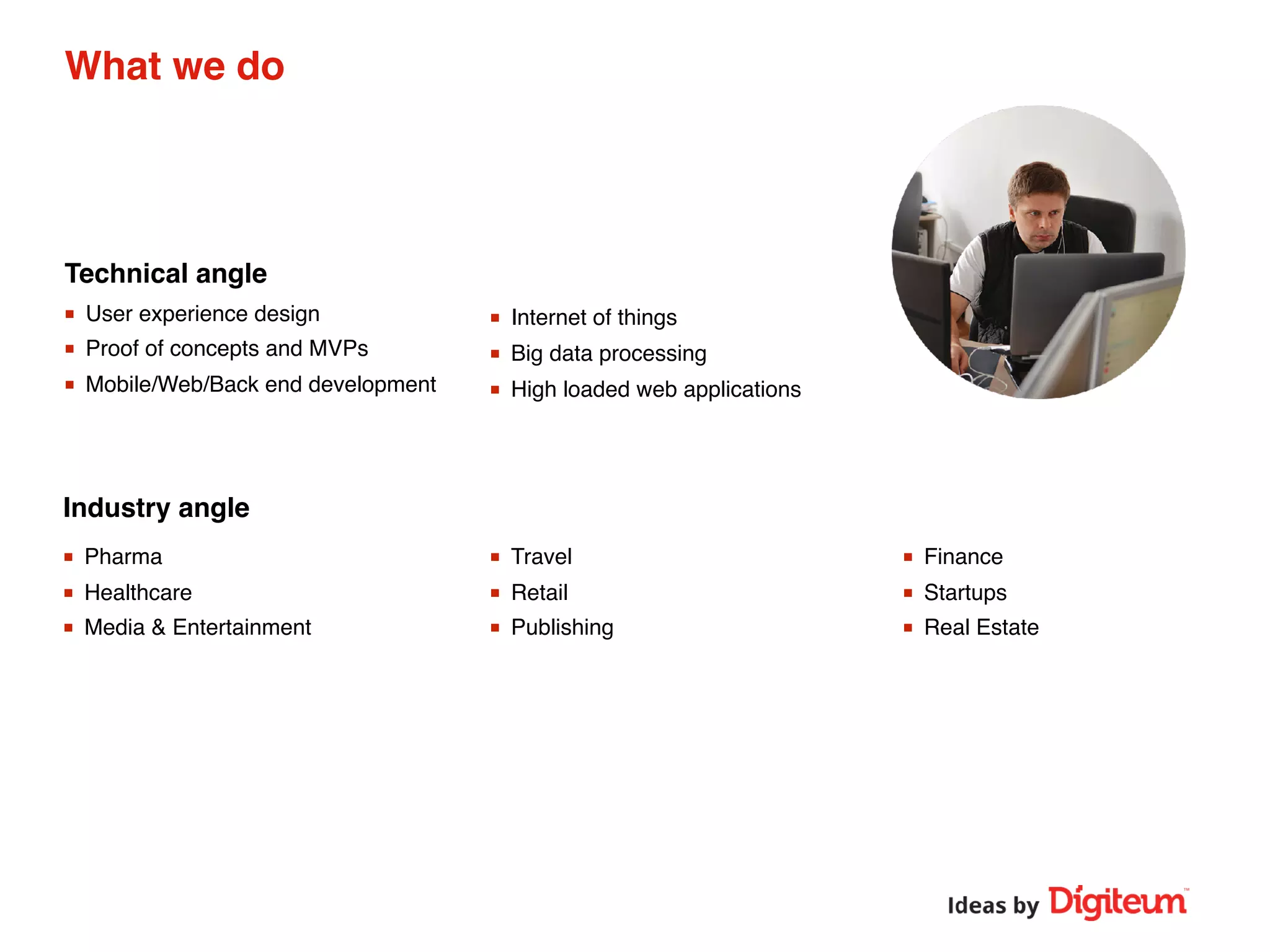 Technical angle
Industry angle
What we do
■ Pharma
■ Healthcare
■ Media & Entertainment
■ Travel
■ Retail
■ Publishing
■ Finance
■ Startups
■ Real Estate
■ User experience design
■ Proof of concepts and MVPs
■ Mobile/Web/Back end development
■ Internet of things
■ Big data processing
■ High loaded web applications
 