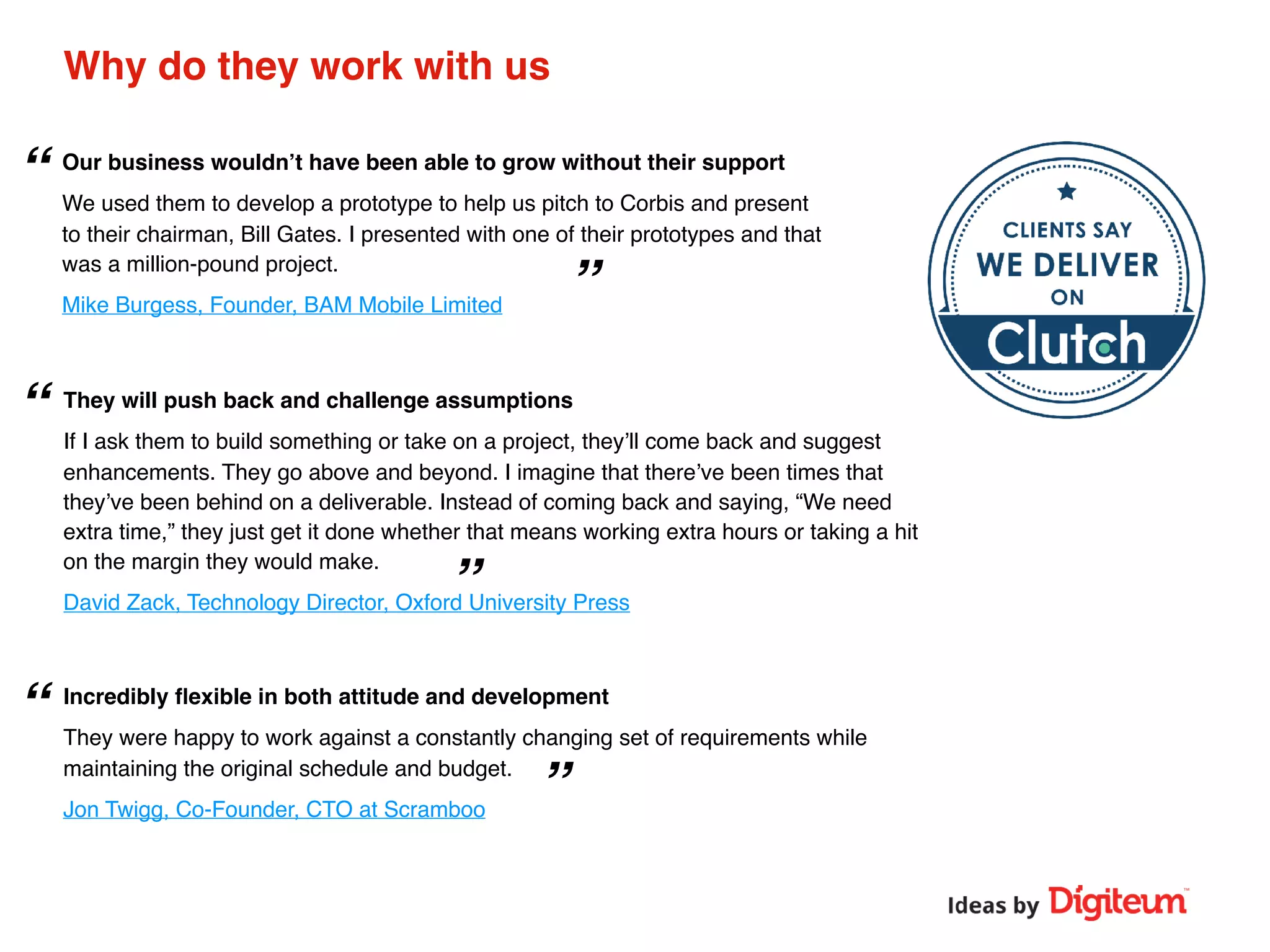 ”
”
“
”
“
“
Why do they work with us
Our business wouldn’t have been able to grow without their support
We used them to develop a prototype to help us pitch to Corbis and present
to their chairman, Bill Gates. I presented with one of their prototypes and that
was a million-pound project.
Mike Burgess, Founder, BAM Mobile Limited
They will push back and challenge assumptions
If I ask them to build something or take on a project, they’ll come back and suggest
enhancements. They go above and beyond. I imagine that there’ve been times that
they’ve been behind on a deliverable. Instead of coming back and saying, “We need
extra time,” they just get it done whether that means working extra hours or taking a hit
on the margin they would make.
David Zack, Technology Director, Oxford University Press
Incredibly ﬂexible in both attitude and development
They were happy to work against a constantly changing set of requirements while
maintaining the original schedule and budget.
Jon Twigg, Co-Founder, CTO at Scramboo
 