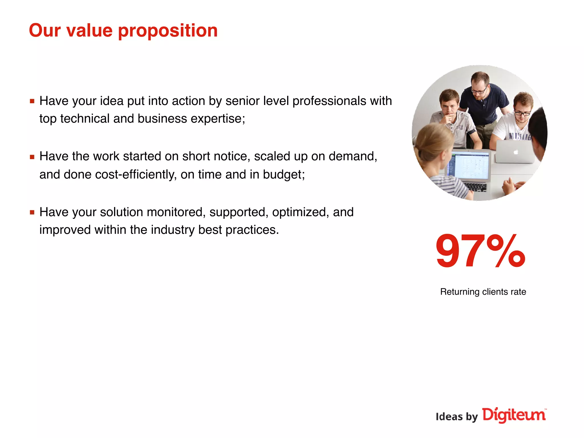 ■ Have your idea put into action by senior level professionals with
top technical and business expertise;
■ Have the work started on short notice, scaled up on demand,
and done cost-efﬁciently, on time and in budget;
■ Have your solution monitored, supported, optimized, and
improved within the industry best practices.
Our value proposition
97%
Returning clients rate
 
