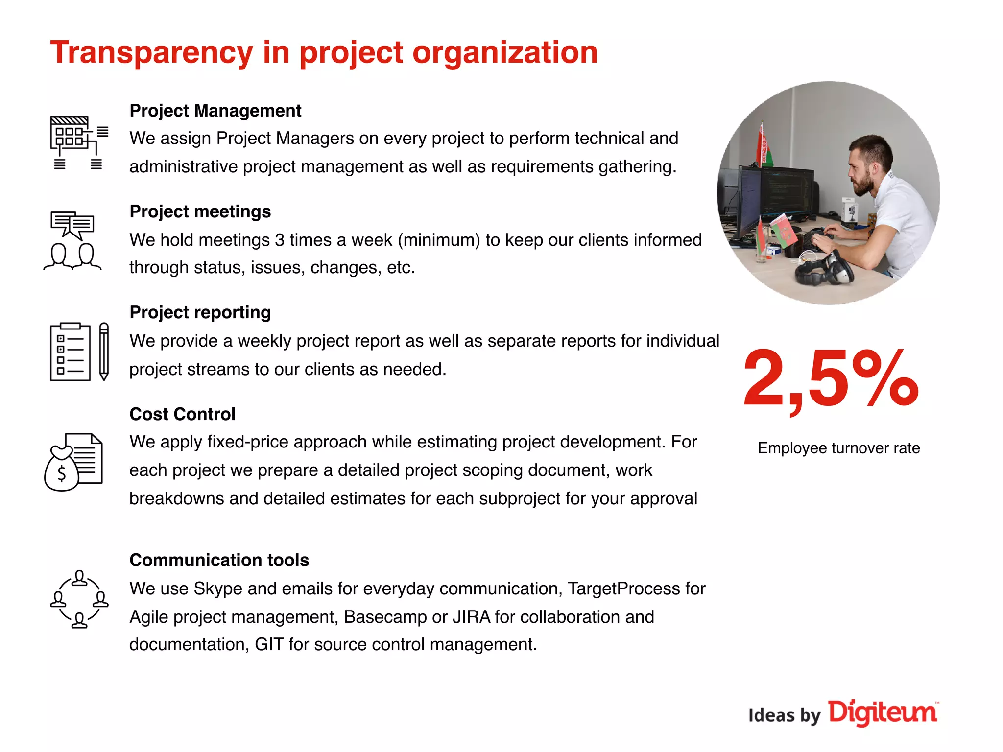 Transparency in project organization
Project Management
We assign Project Managers on every project to perform technical and
administrative project management as well as requirements gathering.
Project meetings
We hold meetings 3 times a week (minimum) to keep our clients informed
through status, issues, changes, etc.
Project reporting
We provide a weekly project report as well as separate reports for individual
project streams to our clients as needed.
Cost Control
We apply ﬁxed-price approach while estimating project development. For
each project we prepare a detailed project scoping document, work
breakdowns and detailed estimates for each subproject for your approval
Communication tools
We use Skype and emails for everyday communication, TargetProcess for
Agile project management, Basecamp or JIRA for collaboration and
documentation, GIT for source control management.
2,5%
Employee turnover rate
 