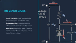 THE ZENER DIODE
Voltage Regulation: Unlike standard diodes,
Zeners are designed to work safely in the
"breakdown" region.
Reference Voltage: It maintains a constant
voltage across its terminals even when current
changes.
Application: Widely used in power supplies to
provide a stable reference voltage and protect
circuits from over-voltage.
 