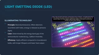 LIGHT EMITTING DIODE (LED)
ILLUMINATING TECHNOLOGY
Principle: Electroluminescence. When electrons
recombine with holes, energy is released as photons
(light).
Color: Determined by the energy band gap of the
semiconductor material (e.g., Gallium Arsenide).
Efficiency: Highly efficient compared to incandescent
bulbs, with longer lifespans and lower heat output.
 