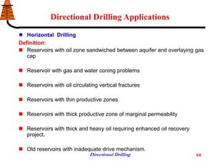 Directional Drilling 12
Directional Drilling Applications
 Horizontal Drilling
Definition:
 Reservoirs with oil zone sandwiched between aquifer and overlaying gas
cap
 Reservoir with gas and water coning problems
 Reservoirs with oil circulating vertical fractures
 Reservoirs with thin productive zones
 Reservoirs with thick productive zone of marginal permeability
 Reservoirs with thick and heavy oil requiring enhanced oil recovery
project.
 Old reservoirs with inadequate drive mechanism.
 