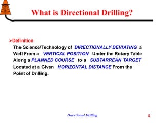 Directional Drilling 5
What is Directional Drilling?
Definition
The Science/Technology of DIRECTIONALLY DEVIATING a
Well From a VERTICAL POSITION Under the Rotary Table
Along a PLANNED COURSE to a SUBTARREAN TARGET
Located at a Given HORIZONTAL DISTANCE From the
Point of Drilling.
 