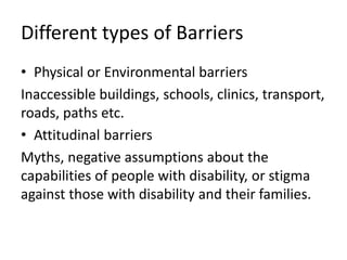 Different types of Barriers
• Physical or Environmental barriers
Inaccessible buildings, schools, clinics, transport,
roads, paths etc.
• Attitudinal barriers
Myths, negative assumptions about the
capabilities of people with disability, or stigma
against those with disability and their families.
 