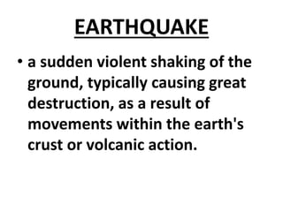 EARTHQUAKE
• a sudden violent shaking of the
ground, typically causing great
destruction, as a result of
movements within the earth's
crust or volcanic action.
 