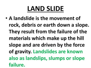 LAND SLIDE
• A landslide is the movement of
rock, debris or earth down a slope.
They result from the failure of the
materials which make up the hill
slope and are driven by the force
of gravity. Landslides are known
also as landslips, slumps or slope
failure.
 