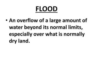 FLOOD
• An overflow of a large amount of
water beyond its normal limits,
especially over what is normally
dry land.
 