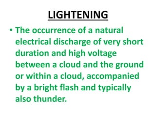 LIGHTENING
• The occurrence of a natural
electrical discharge of very short
duration and high voltage
between a cloud and the ground
or within a cloud, accompanied
by a bright flash and typically
also thunder.
 