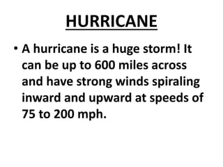 HURRICANE
• A hurricane is a huge storm! It
can be up to 600 miles across
and have strong winds spiraling
inward and upward at speeds of
75 to 200 mph.
 