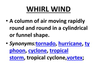 WHIRL WIND
• A column of air moving rapidly
round and round in a cylindrical
or funnel shape.
• Synonyms:tornado, hurricane, ty
phoon, cyclone, tropical
storm, tropical cyclone,vortex;
 