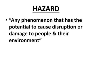 HAZARD
• “Any phenomenon that has the
potential to cause disruption or
damage to people & their
environment”
 