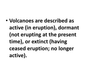 • Volcanoes are described as
active (in eruption), dormant
(not erupting at the present
time), or extinct (having
ceased eruption; no longer
active).
 