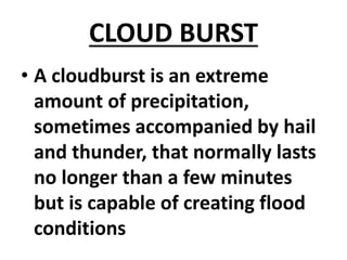 CLOUD BURST
• A cloudburst is an extreme
amount of precipitation,
sometimes accompanied by hail
and thunder, that normally lasts
no longer than a few minutes
but is capable of creating flood
conditions
 