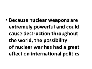 • Because nuclear weapons are
extremely powerful and could
cause destruction throughout
the world, the possibility
of nuclear war has had a great
effect on international politics.
 
