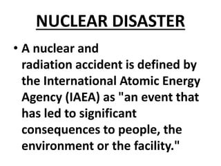 NUCLEAR DISASTER
• A nuclear and
radiation accident is defined by
the International Atomic Energy
Agency (IAEA) as "an event that
has led to significant
consequences to people, the
environment or the facility."
 