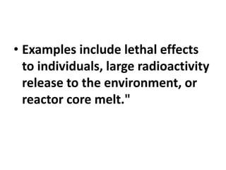 • Examples include lethal effects
to individuals, large radioactivity
release to the environment, or
reactor core melt."
 