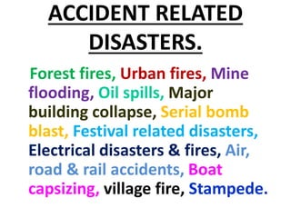ACCIDENT RELATED
DISASTERS.
Forest fires, Urban fires, Mine
flooding, Oil spills, Major
building collapse, Serial bomb
blast, Festival related disasters,
Electrical disasters & fires, Air,
road & rail accidents, Boat
capsizing, village fire, Stampede.
 