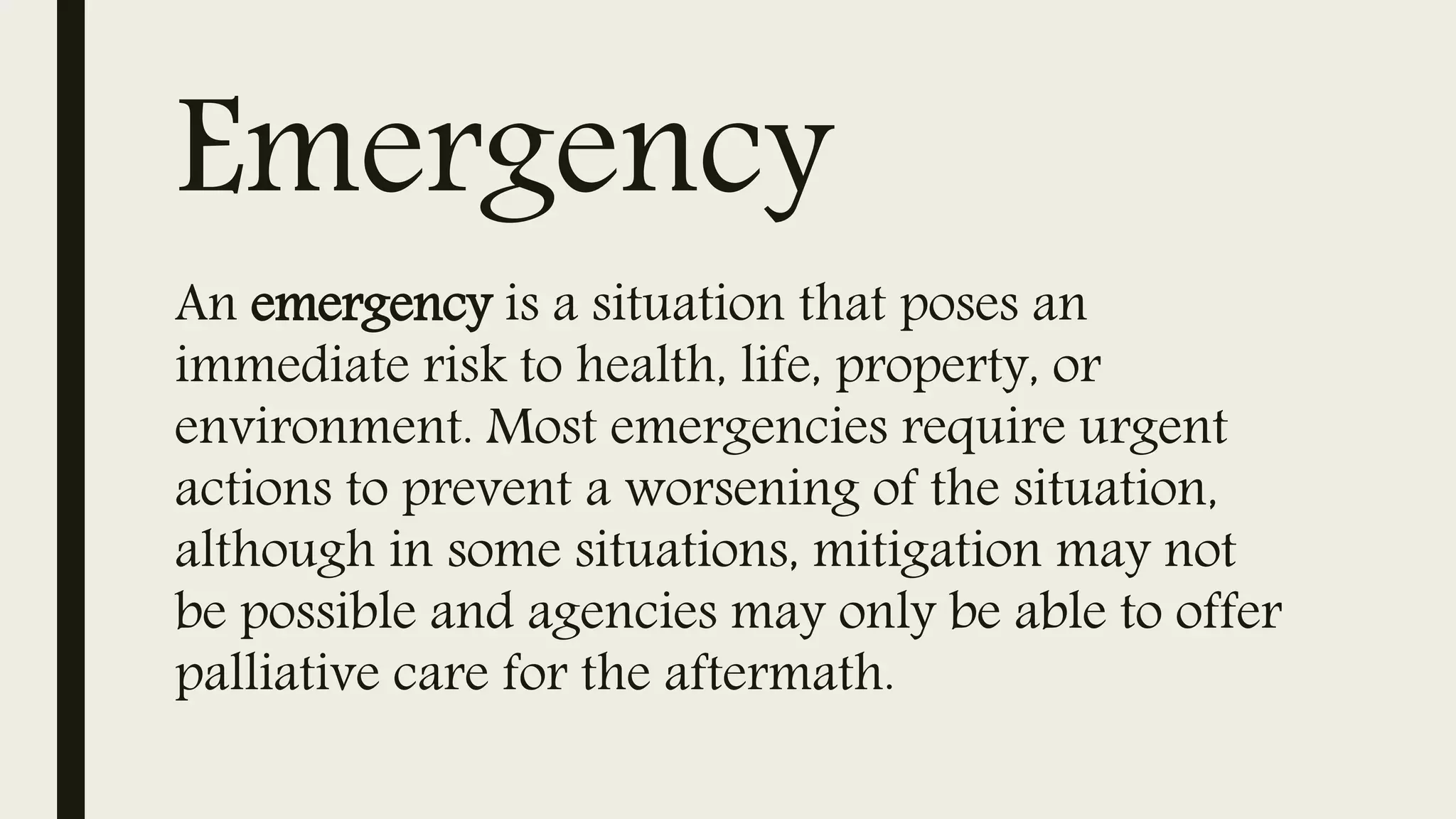 Emergency
An emergency is a situation that poses an
immediate risk to health, life, property, or
environment. Most emergencies require urgent
actions to prevent a worsening of the situation,
although in some situations, mitigation may not
be possible and agencies may only be able to offer
palliative care for the aftermath.
 