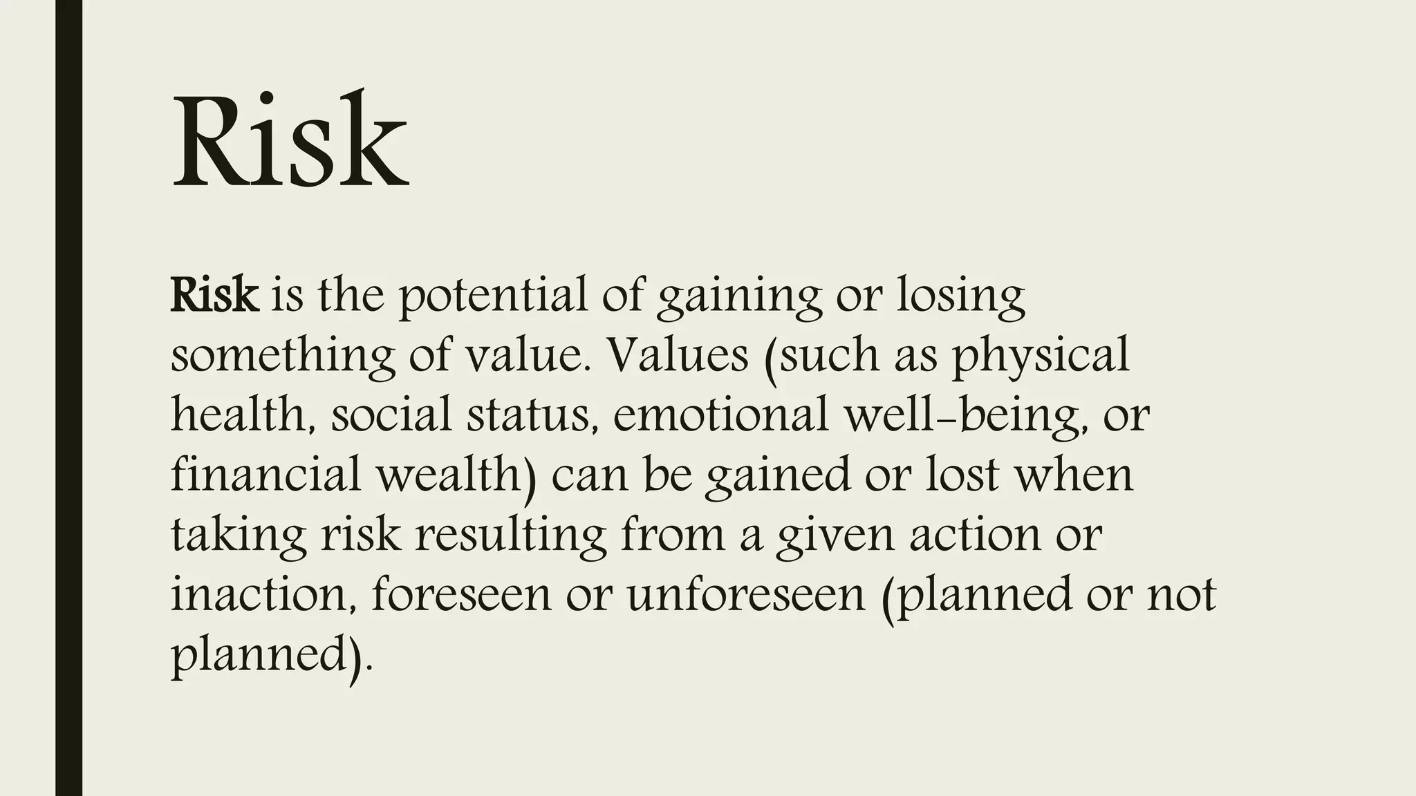 Risk
Risk is the potential of gaining or losing
something of value. Values (such as physical
health, social status, emotional well-being, or
financial wealth) can be gained or lost when
taking risk resulting from a given action or
inaction, foreseen or unforeseen (planned or not
planned).
 