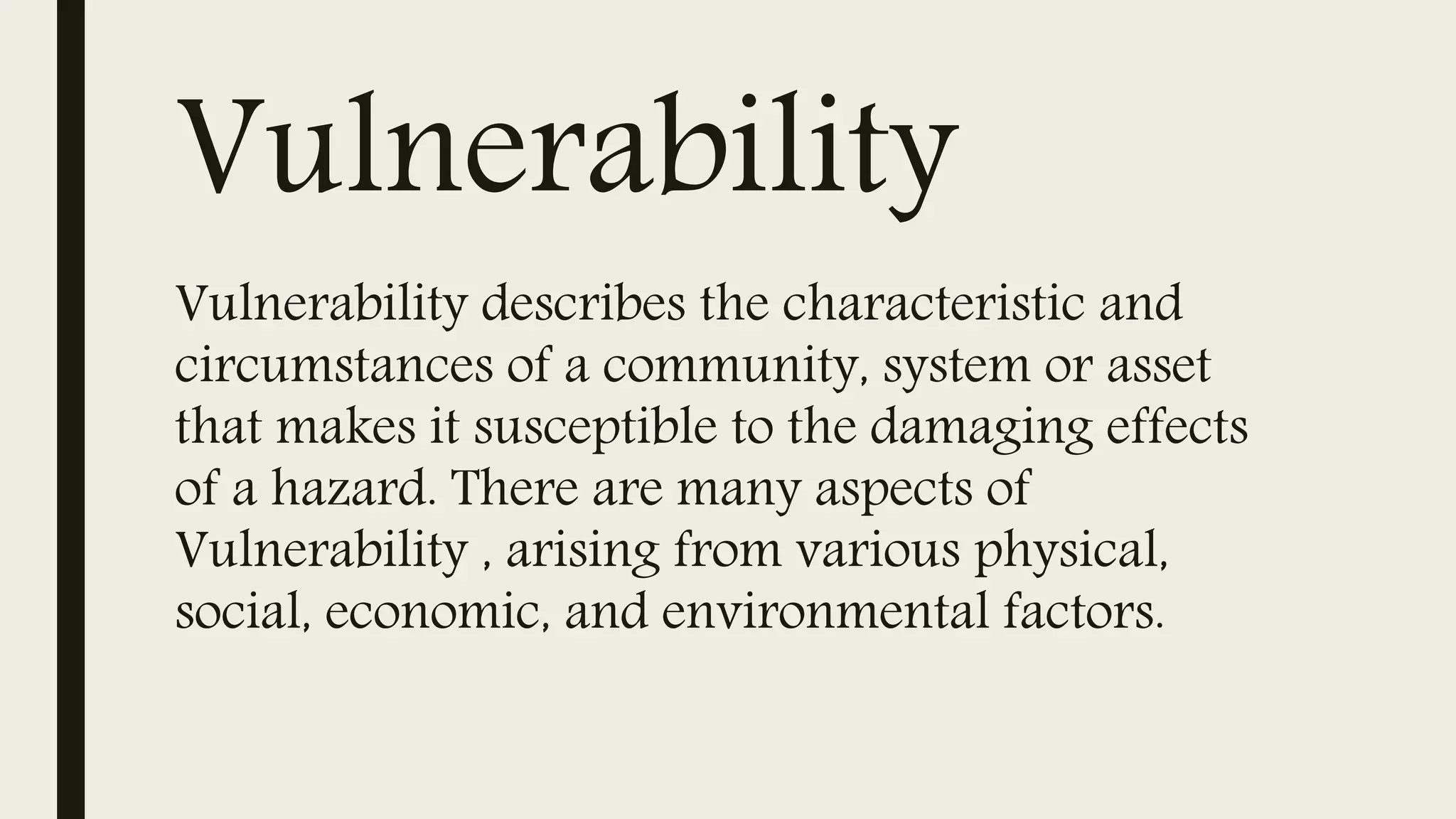 Vulnerability
Vulnerability describes the characteristic and
circumstances of a community, system or asset
that makes it susceptible to the damaging effects
of a hazard. There are many aspects of
Vulnerability , arising from various physical,
social, economic, and environmental factors.
 