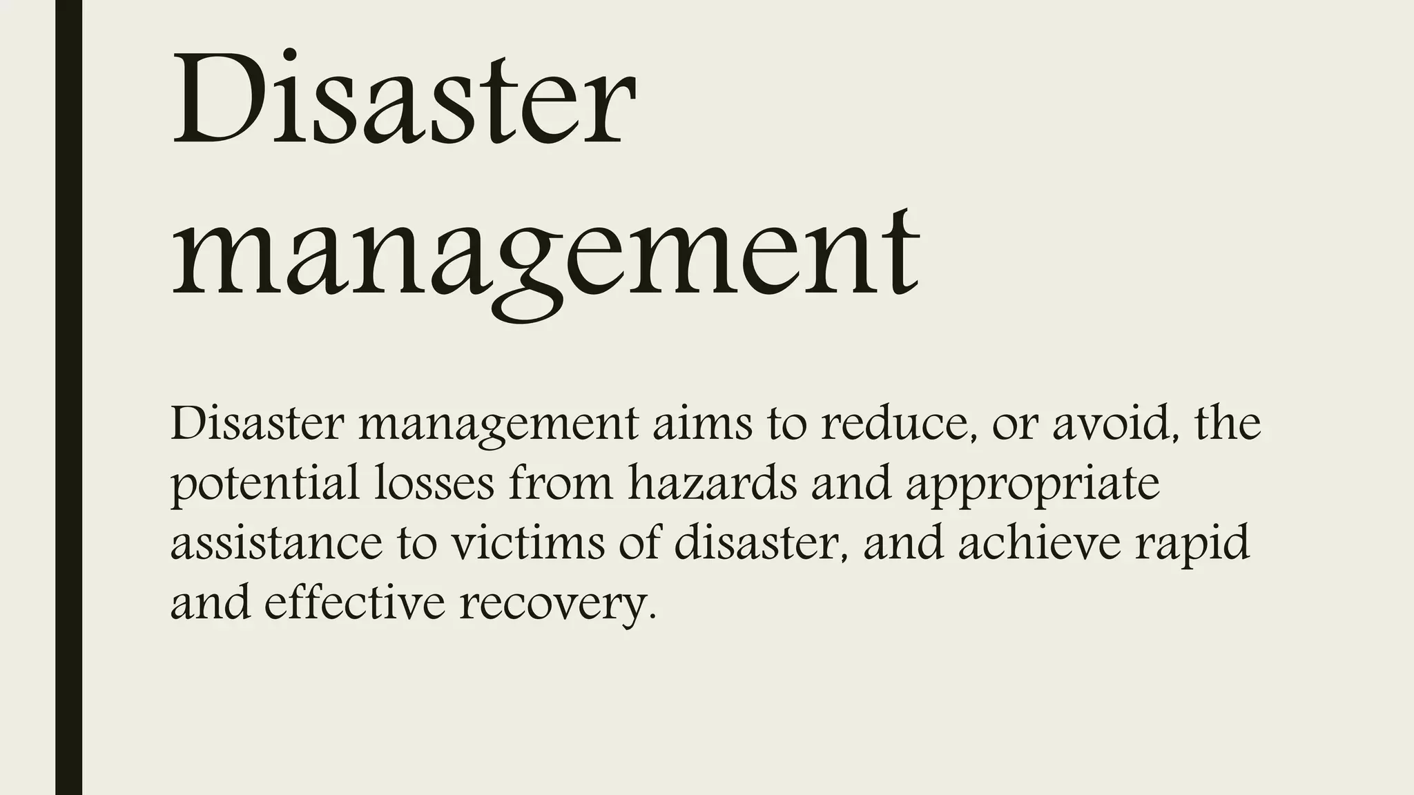 Disaster
management
Disaster management aims to reduce, or avoid, the
potential losses from hazards and appropriate
assistance to victims of disaster, and achieve rapid
and effective recovery.
 