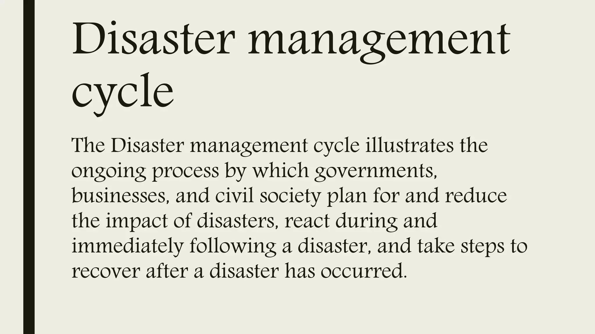 Disaster management
cycle
The Disaster management cycle illustrates the
ongoing process by which governments,
businesses, and civil society plan for and reduce
the impact of disasters, react during and
immediately following a disaster, and take steps to
recover after a disaster has occurred.
 