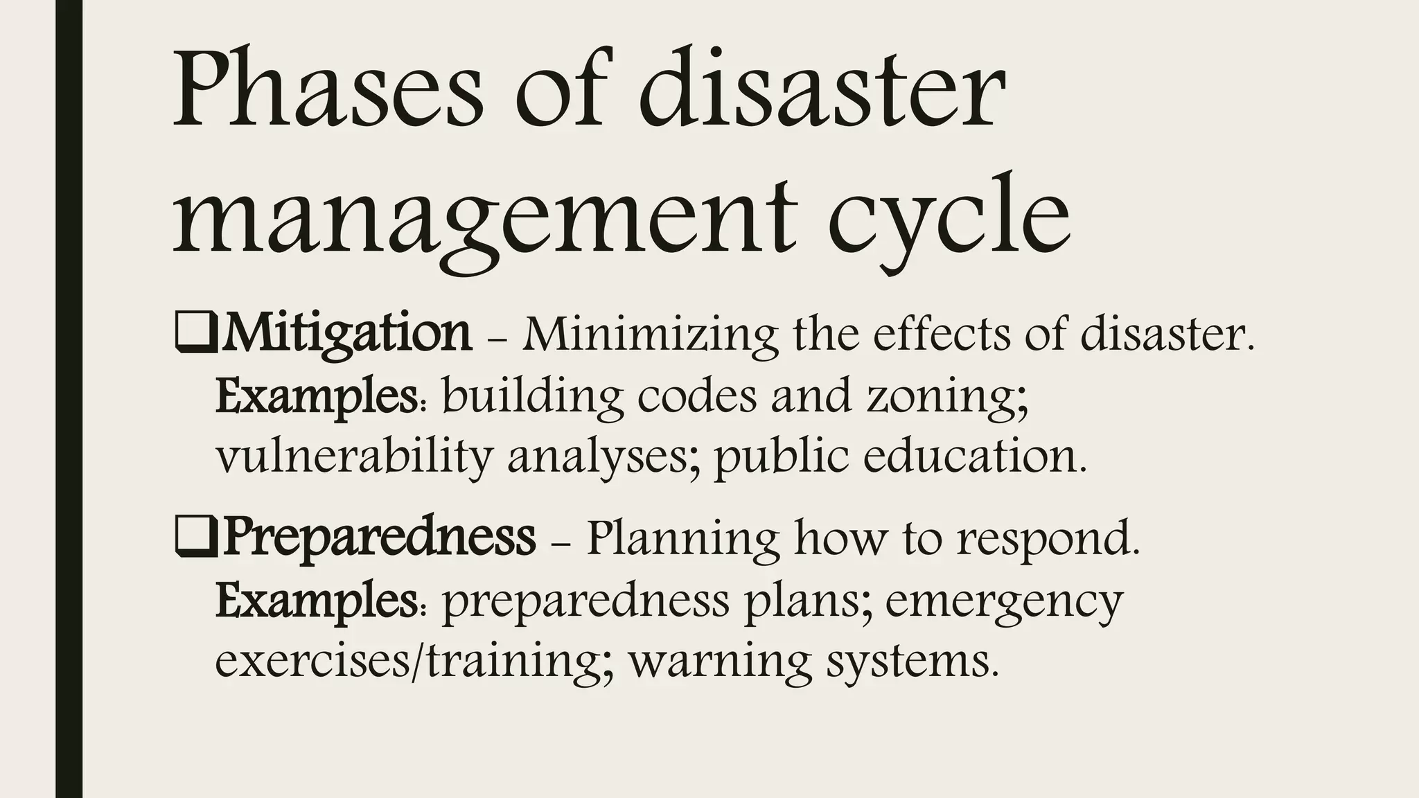 Phases of disaster
management cycle
Mitigation - Minimizing the effects of disaster.
Examples: building codes and zoning;
vulnerability analyses; public education.
Preparedness - Planning how to respond.
Examples: preparedness plans; emergency
exercises/training; warning systems.
 