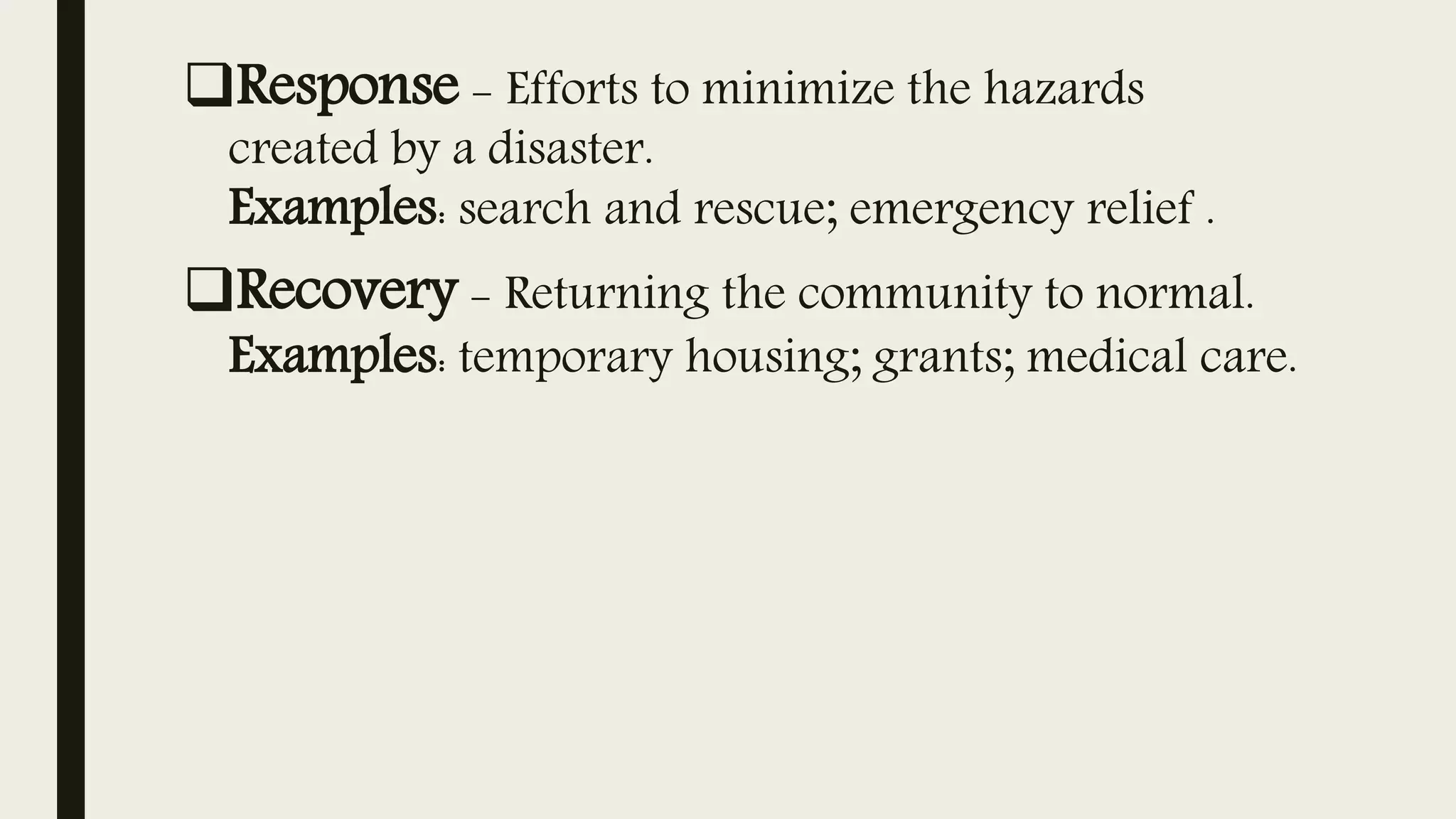 Response - Efforts to minimize the hazards
created by a disaster.
Examples: search and rescue; emergency relief .
Recovery - Returning the community to normal.
Examples: temporary housing; grants; medical care.
 
